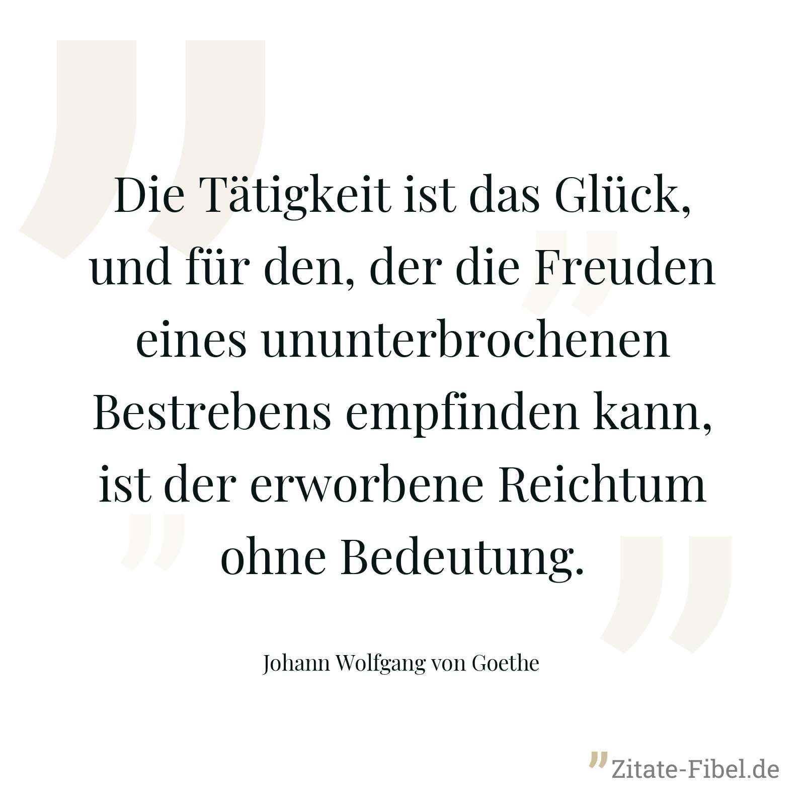 Die Tätigkeit ist das Glück, und für den, der die Freuden eines ununterbrochenen Bestrebens empfinden kann, ist der erworbene Reichtum ohne Bedeutung. - Johann Wolfgang von Goethe