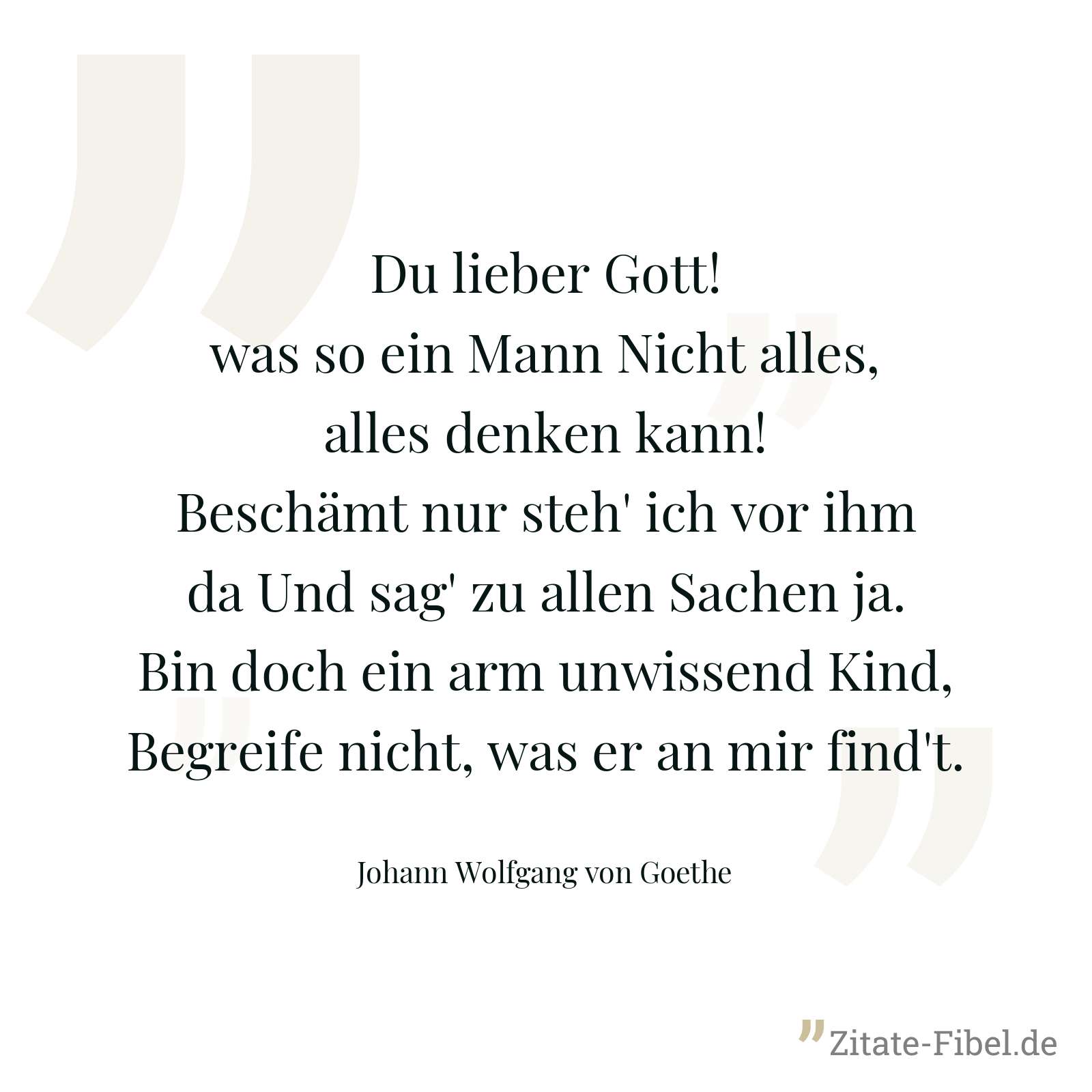 Du lieber Gott! was so ein Mann Nicht alles, alles denken kann! Beschämt nur steh' ich vor ihm da Und sag' zu allen Sachen ja. Bin doch ein arm unwissend Kind, Begreife nicht, was er an mir find't. - Johann Wolfgang von Goethe