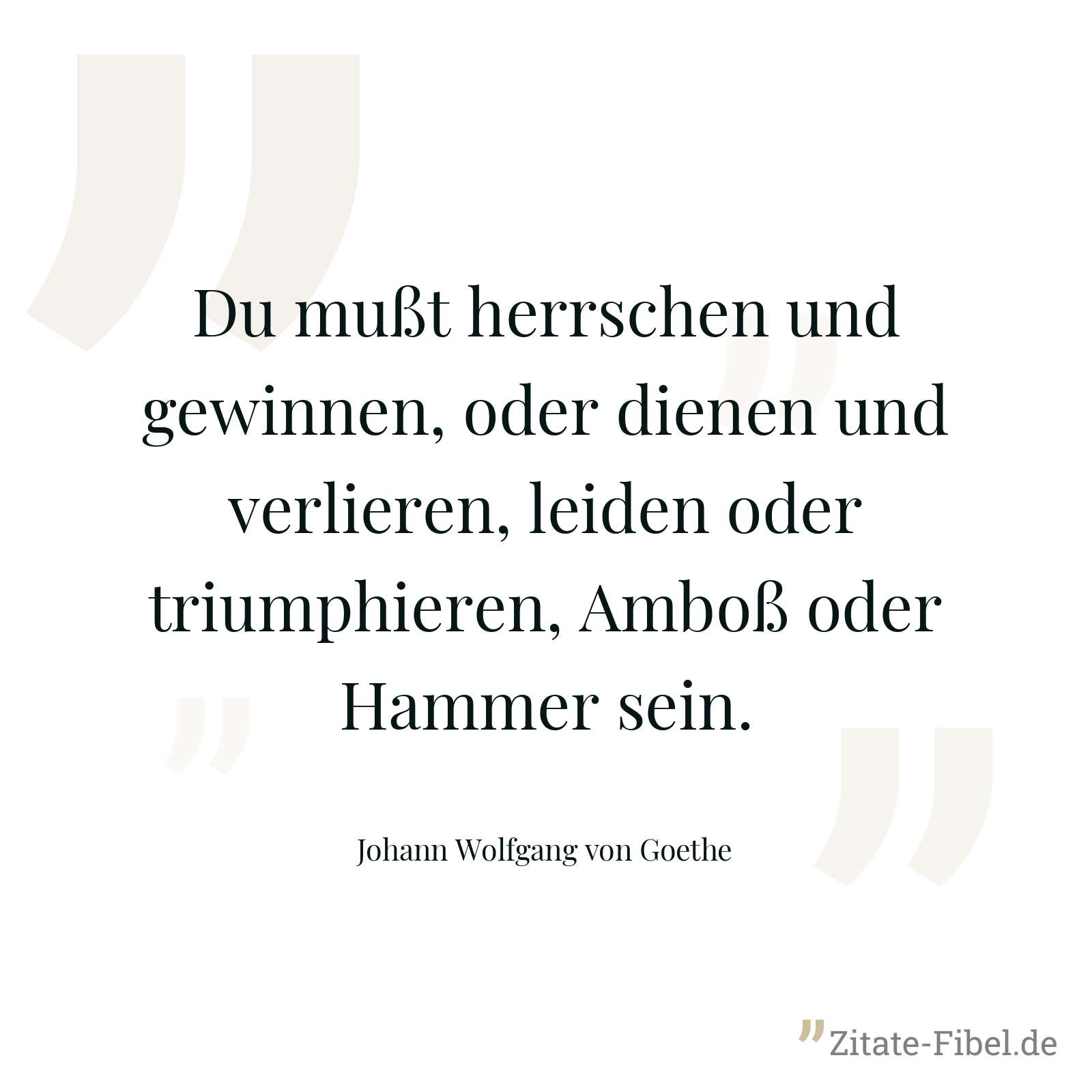 Du mußt herrschen und gewinnen, oder dienen und verlieren, leiden oder triumphieren, Amboß oder Hammer sein. - Johann Wolfgang von Goethe