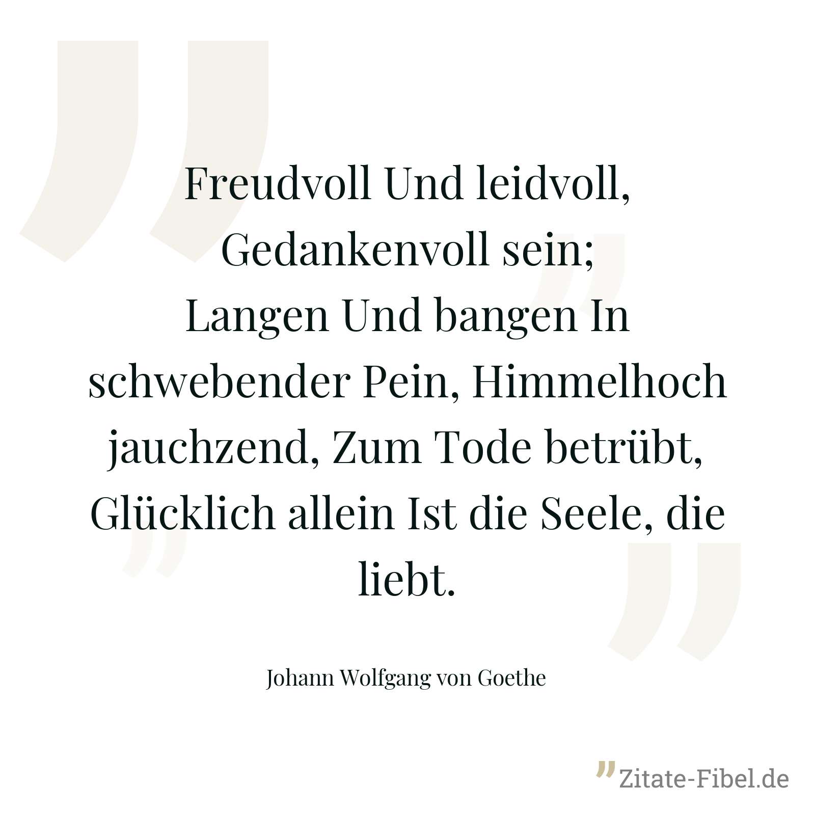 Freudvoll Und leidvoll, Gedankenvoll sein; Langen Und bangen In schwebender Pein, Himmelhoch jauchzend, Zum Tode betrübt, Glücklich allein Ist die Seele, die liebt. - Johann Wolfgang von Goethe
