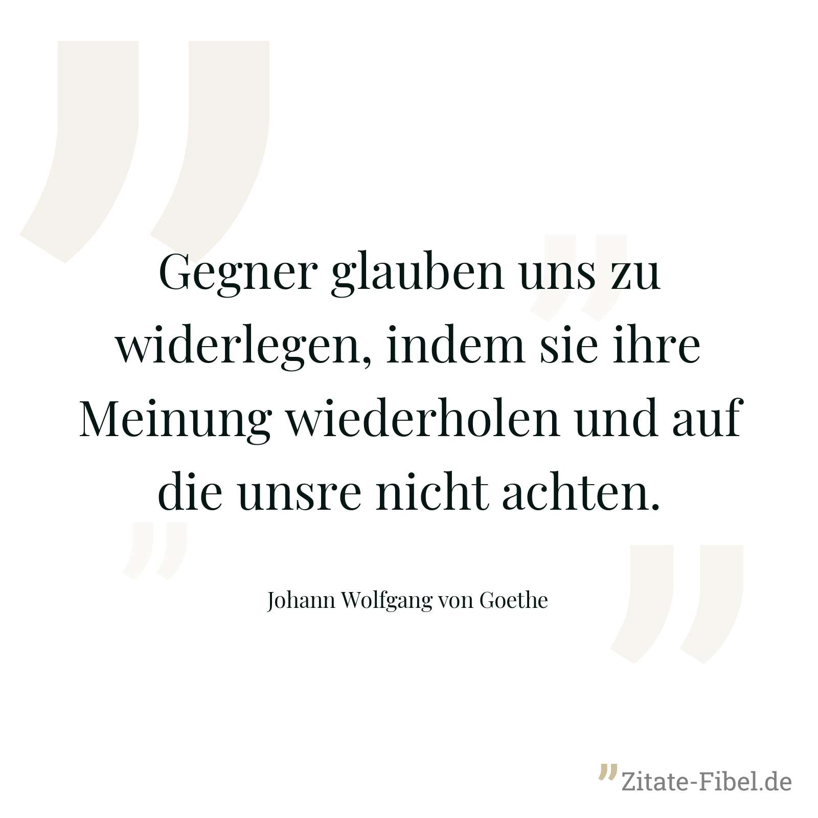 Gegner glauben uns zu widerlegen, indem sie ihre Meinung wiederholen und auf die unsre nicht achten. - Johann Wolfgang von Goethe