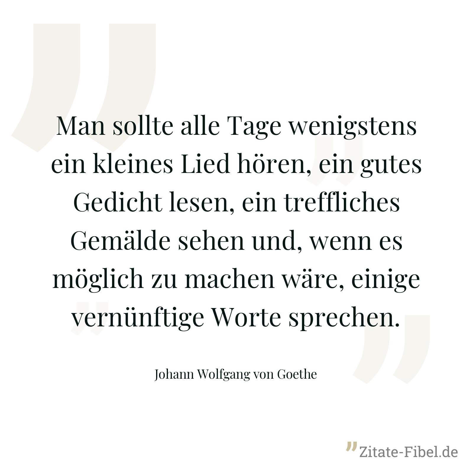 Man sollte alle Tage wenigstens ein kleines Lied hören, ein gutes Gedicht lesen, ein treffliches Gemälde sehen und, wenn es möglich zu machen wäre, einige vernünftige Worte sprechen. - Johann Wolfgang von Goethe