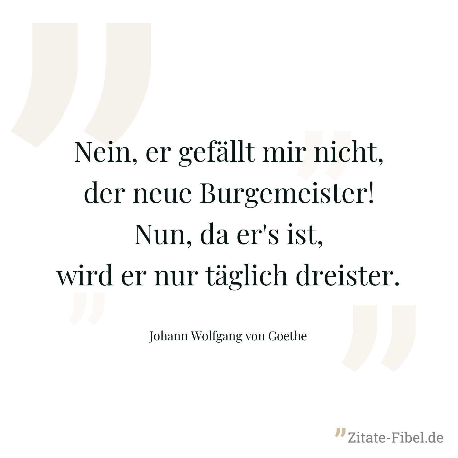 Nein, er gefällt mir nicht, der neue Burgemeister! Nun, da er's ist, wird er nur täglich dreister. - Johann Wolfgang von Goethe
