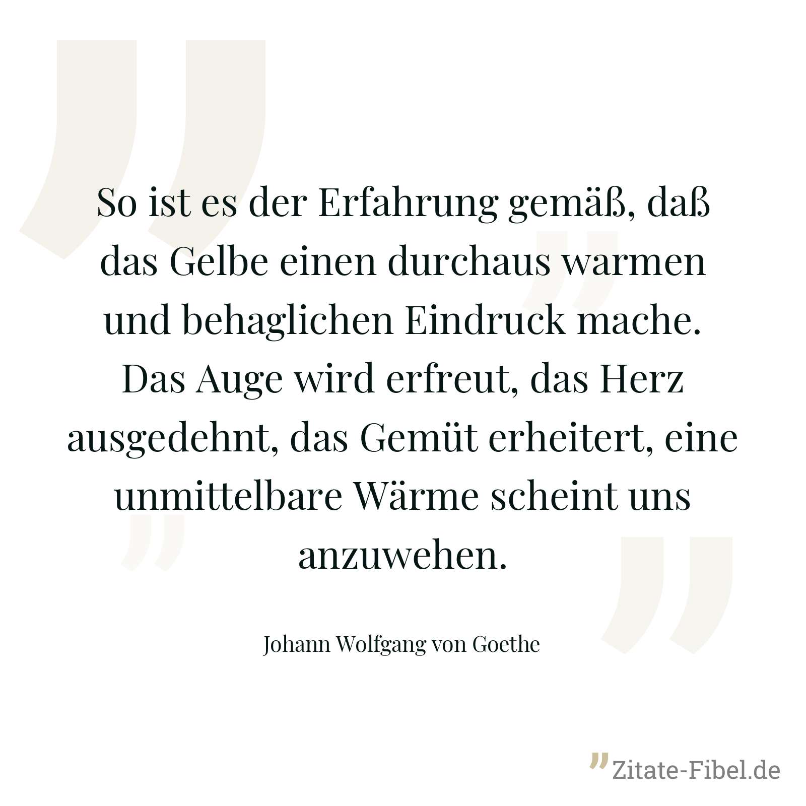 So ist es der Erfahrung gemäß, daß das Gelbe einen durchaus warmen und behaglichen Eindruck mache. Das Auge wird erfreut, das Herz ausgedehnt, das Gemüt erheitert, eine unmittelbare Wärme scheint uns anzuwehen. - Johann Wolfgang von Goethe