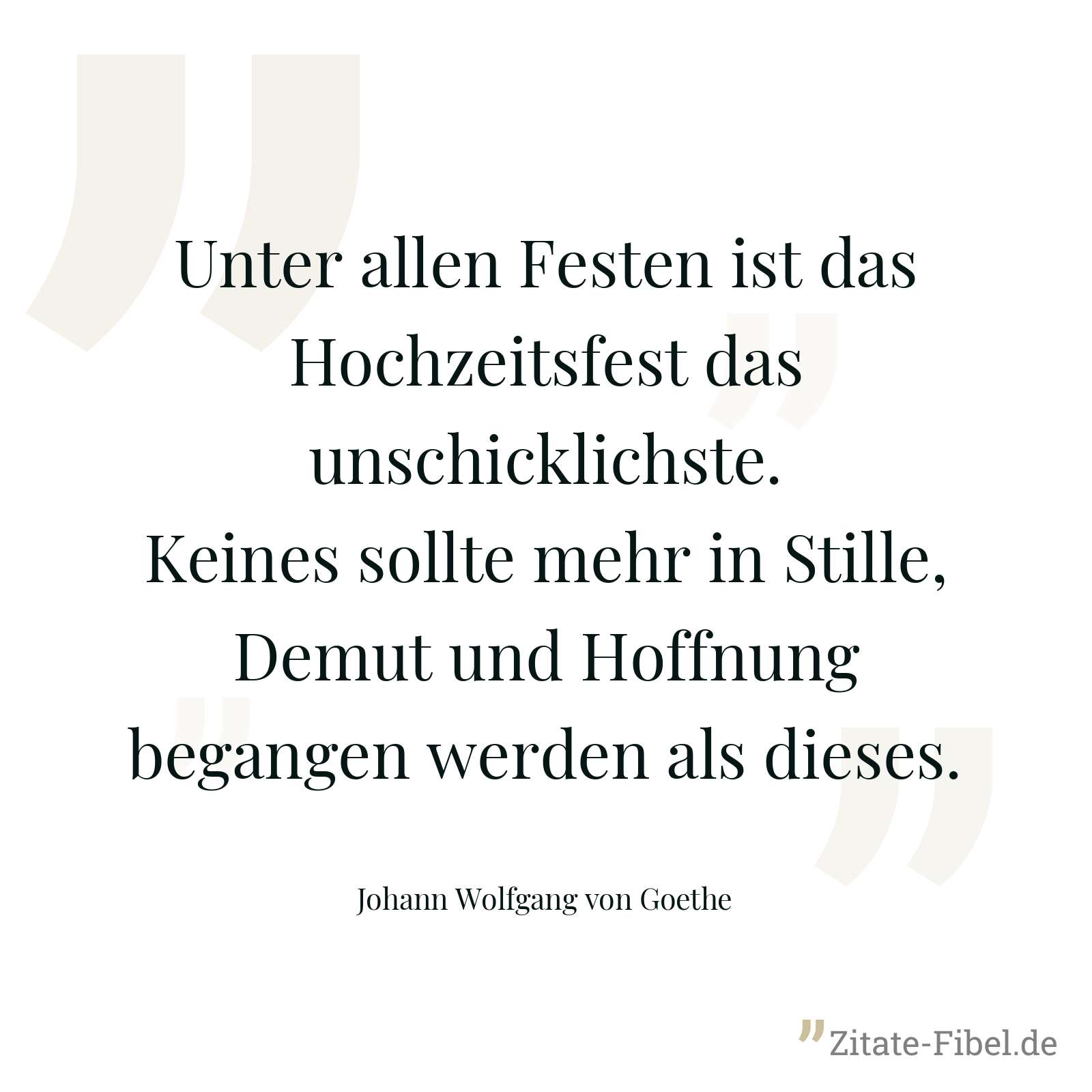 Unter allen Festen ist das Hochzeitsfest das unschicklichste. Keines sollte mehr in Stille, Demut und Hoffnung begangen werden als dieses. - Johann Wolfgang von Goethe