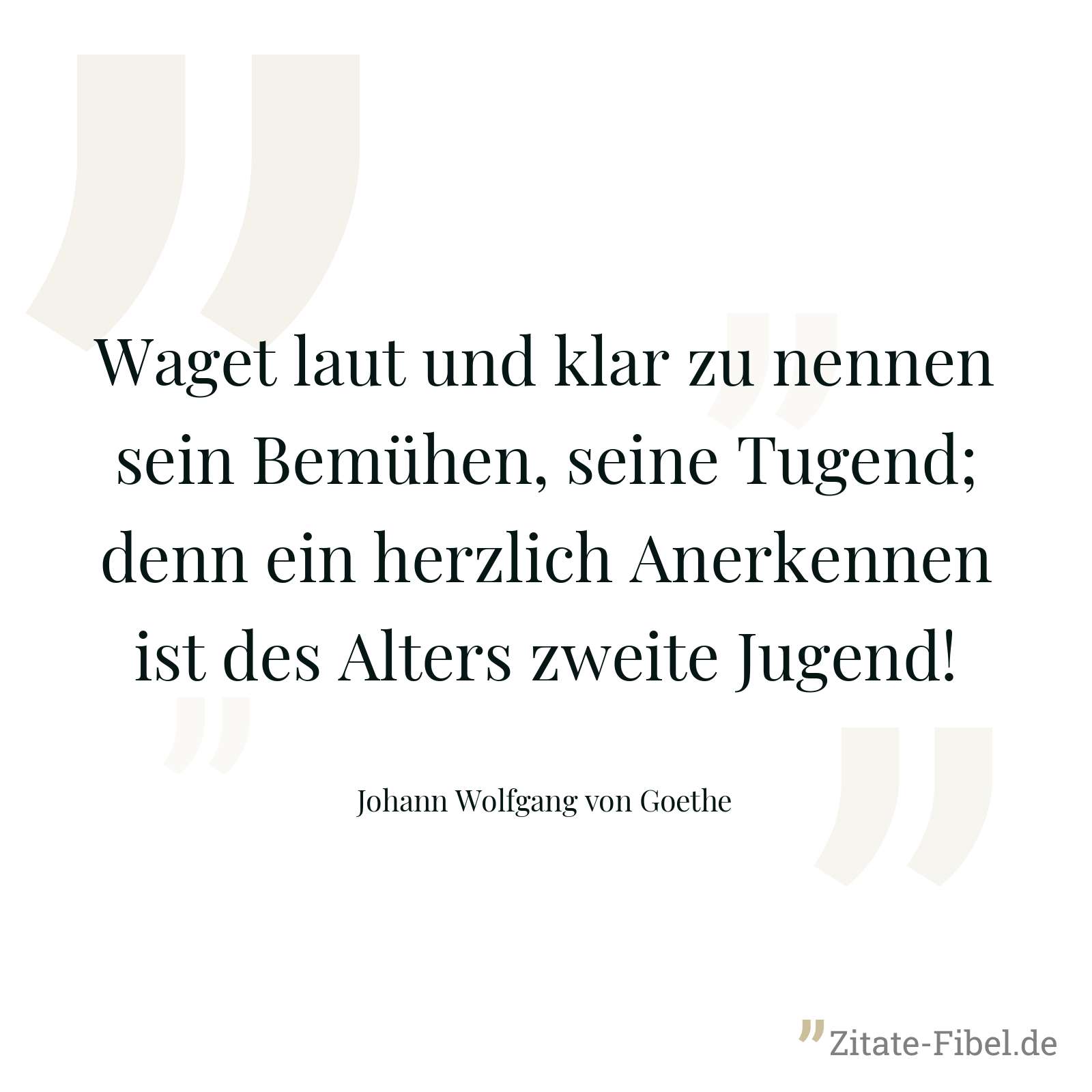 Waget laut und klar zu nennen sein Bemühen, seine Tugend; denn ein herzlich Anerkennen ist des Alters zweite Jugend! - Johann Wolfgang von Goethe