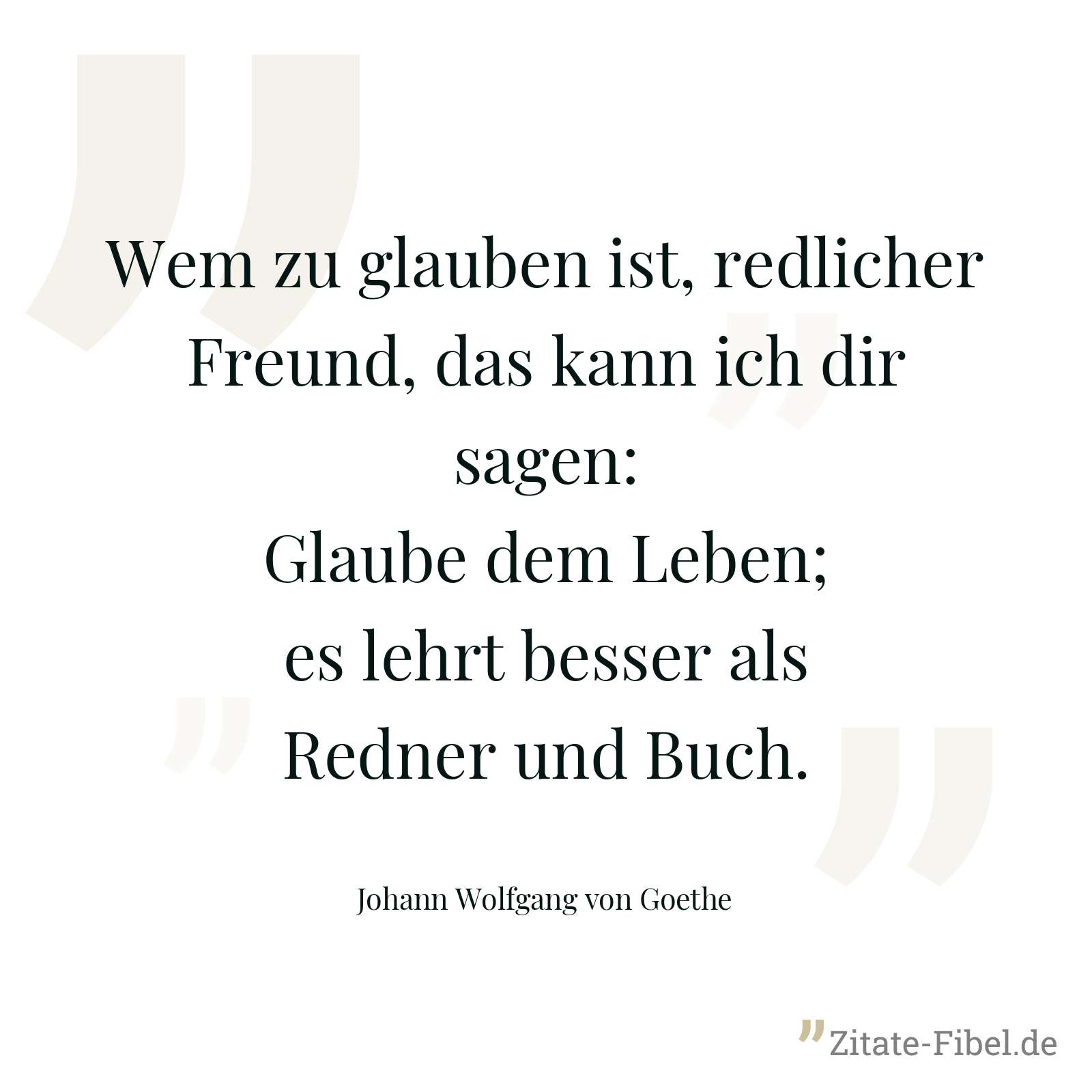 Wem zu glauben ist, redlicher Freund, das kann ich dir sagen: Glaube dem Leben; es lehrt besser als Redner und Buch. - Johann Wolfgang von Goethe