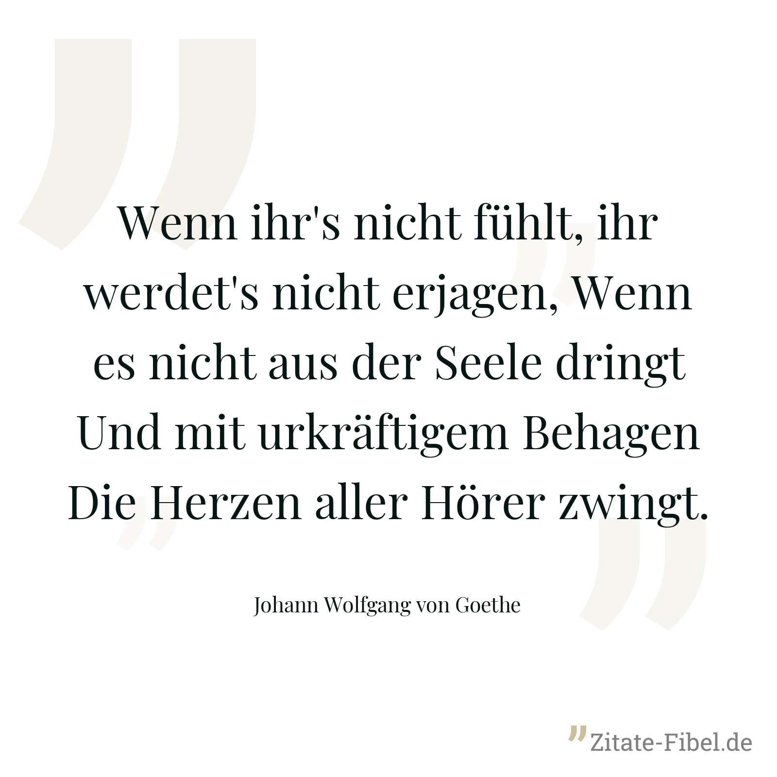 Wenn ihr's nicht fühlt, ihr werdet's nicht erjagen, Wenn es nicht aus der Seele dringt Und mit urkräftigem Behagen Die Herzen aller Hörer zwingt. - Johann Wolfgang von Goethe