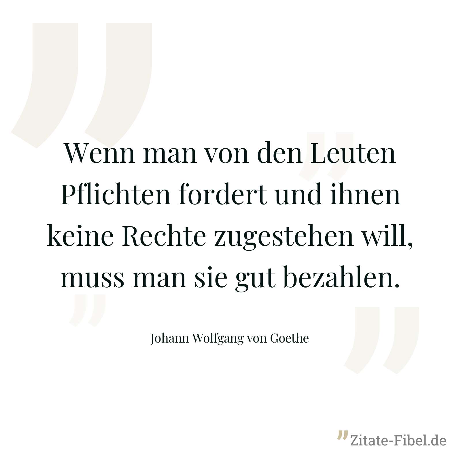 Wenn man von den Leuten Pflichten fordert und ihnen keine Rechte zugestehen will, muss man sie gut bezahlen. - Johann Wolfgang von Goethe