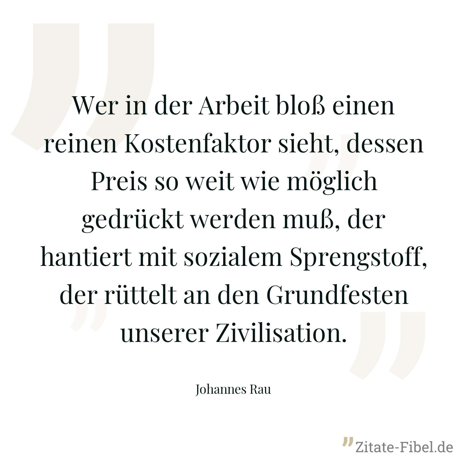 Wer in der Arbeit bloß einen reinen Kostenfaktor sieht, dessen Preis so weit wie möglich gedrückt werden muß, der hantiert mit sozialem Sprengstoff, der rüttelt an den Grundfesten unserer Zivilisation. - Johannes Rau