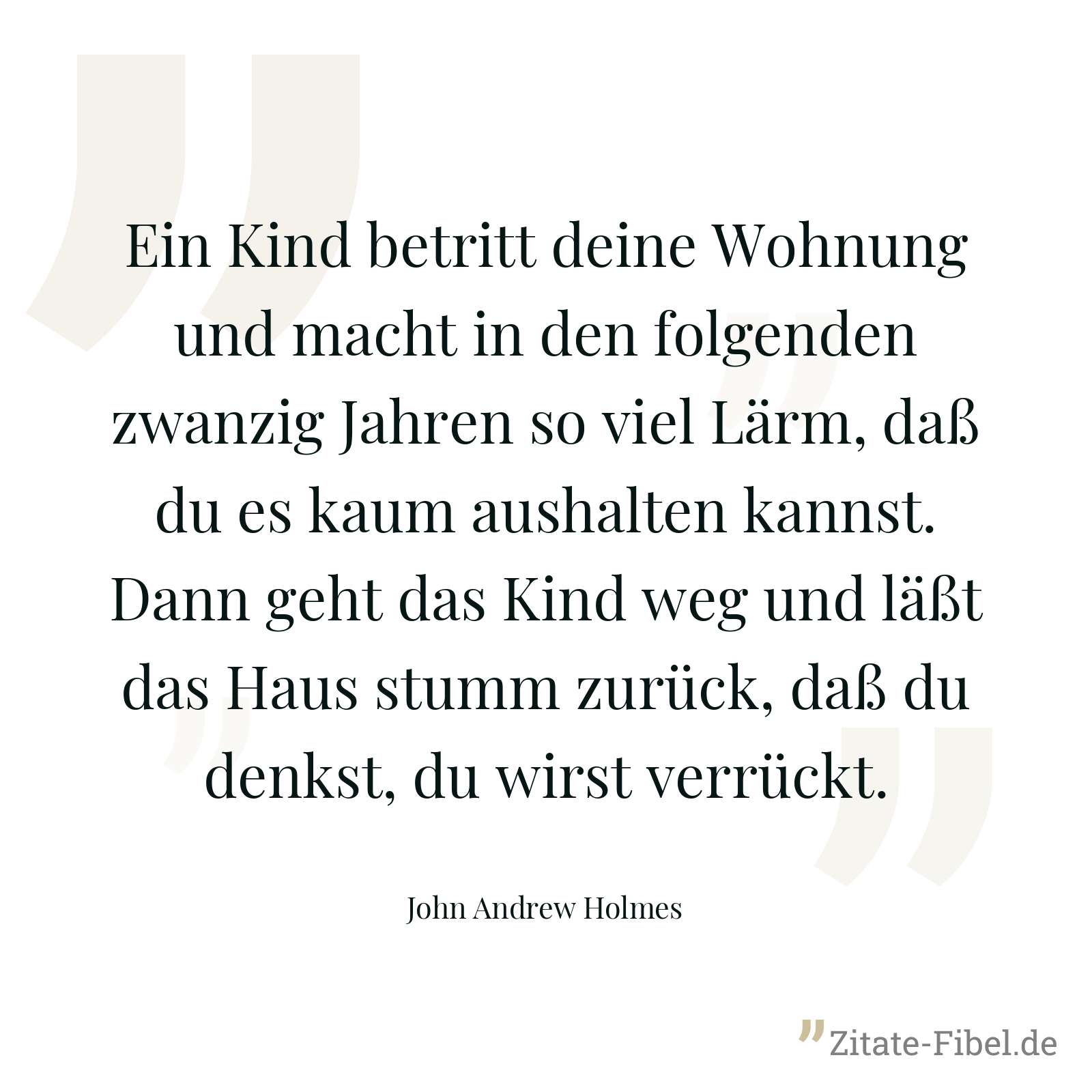 Ein Kind betritt deine Wohnung und macht in den folgenden zwanzig Jahren so viel Lärm, daß du es kaum aushalten kannst. Dann geht das Kind weg und läßt das Haus stumm zurück, daß du denkst, du wirst verrückt. - John Andrew Holmes