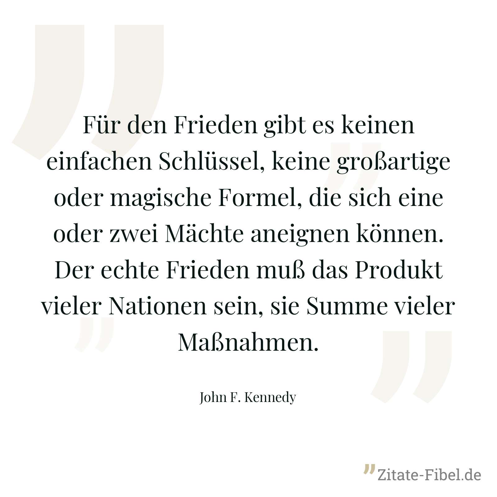 Für den Frieden gibt es keinen einfachen Schlüssel, keine großartige oder magische Formel, die sich eine oder zwei Mächte aneignen können. Der echte Frieden muß das Produkt vieler Nationen sein, sie Summe vieler Maßnahmen. - John F. Kennedy