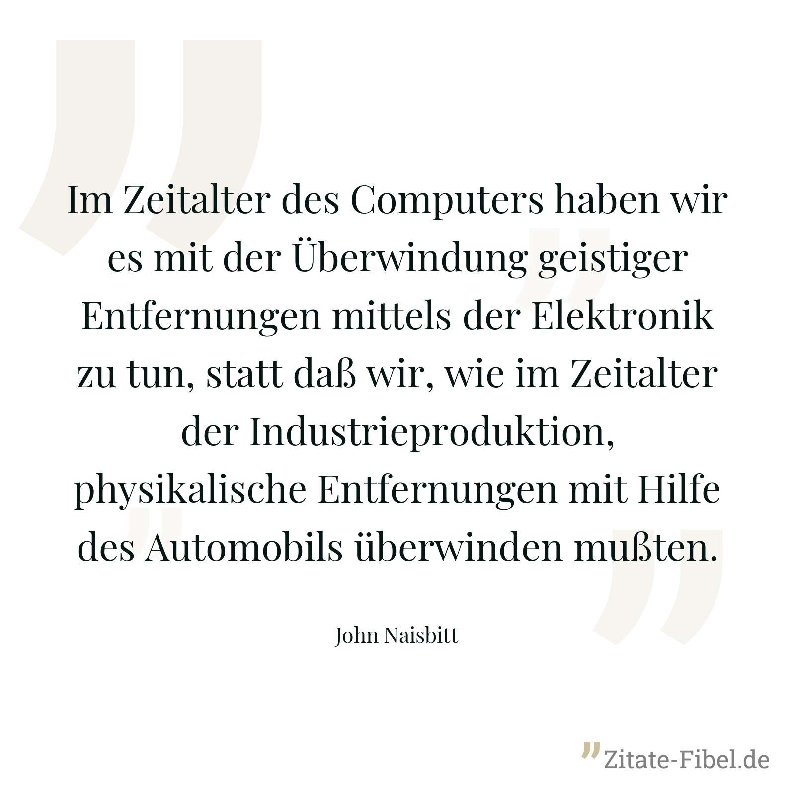 Im Zeitalter des Computers haben wir es mit der Überwindung geistiger Entfernungen mittels der Elektronik zu tun, statt daß wir, wie im Zeitalter der Industrieproduktion, physikalische Entfernungen mit Hilfe des Automobils überwinden mußten. - John Naisbitt