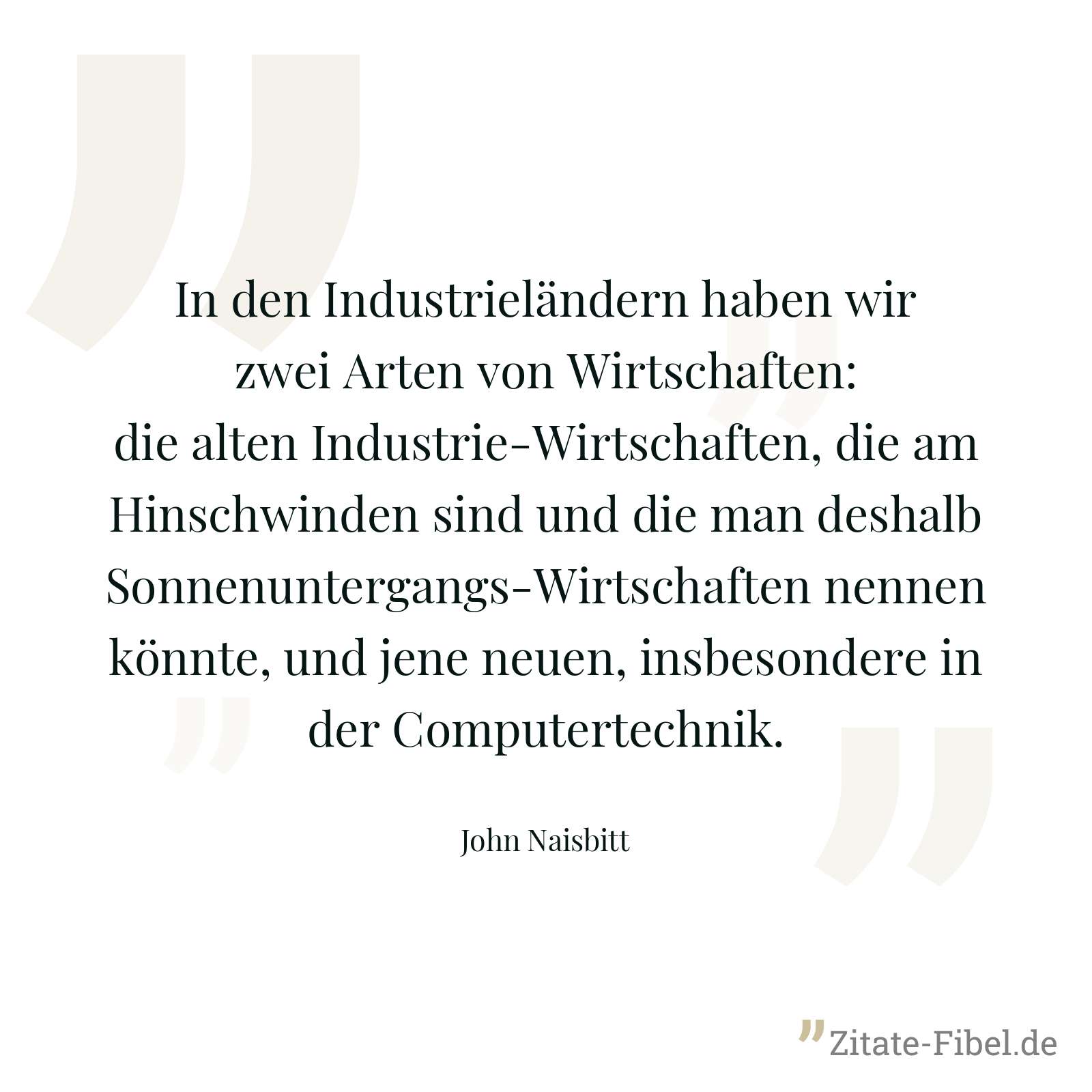 In den Industrieländern haben wir zwei Arten von Wirtschaften: die alten Industrie-Wirtschaften, die am Hinschwinden sind und die man deshalb Sonnenuntergangs-Wirtschaften nennen könnte, und jene neuen, insbesondere in der Computertechnik. - John Naisbitt