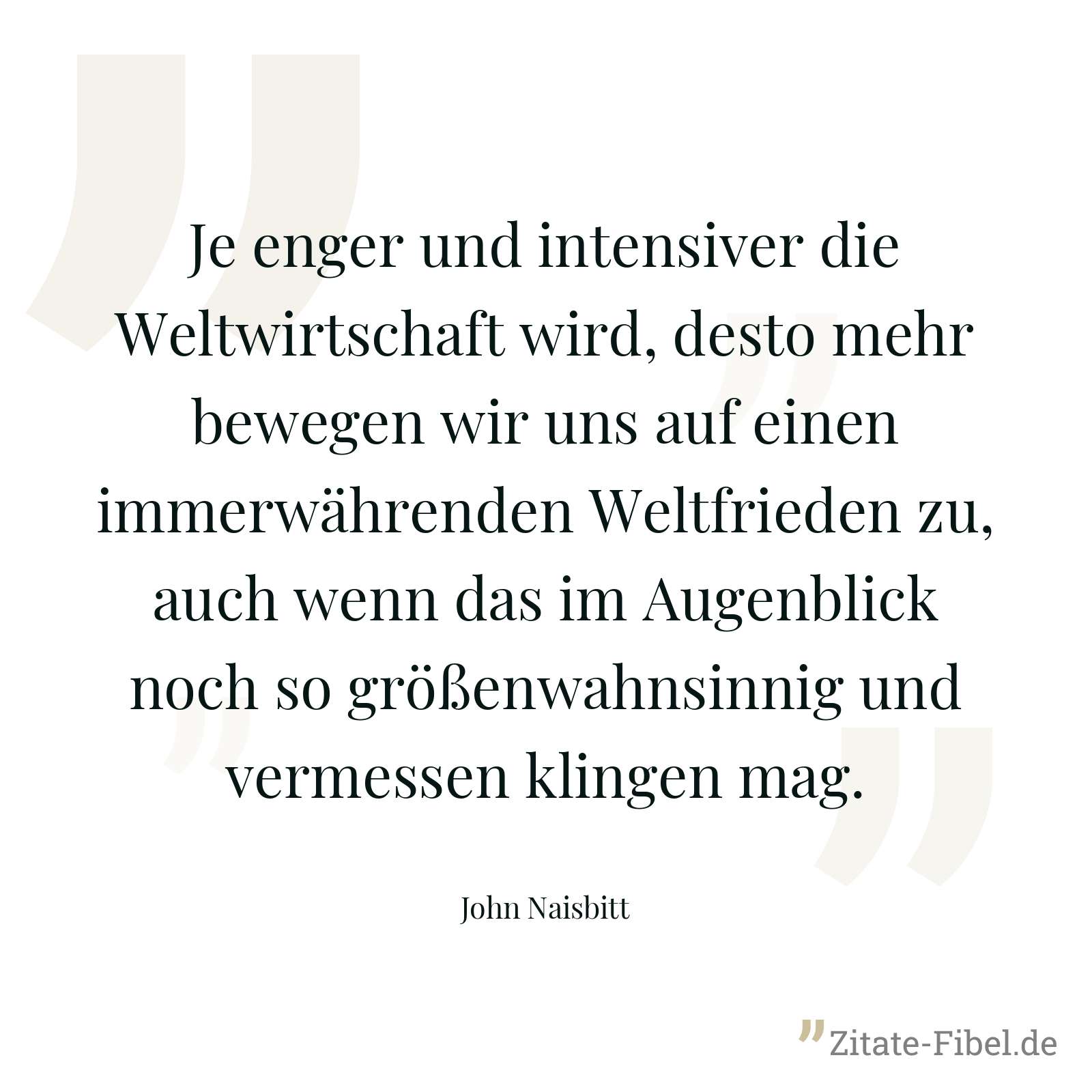 Je enger und intensiver die Weltwirtschaft wird, desto mehr bewegen wir uns auf einen immerwährenden Weltfrieden zu, auch wenn das im Augenblick noch so größenwahnsinnig und vermessen klingen mag. - John Naisbitt