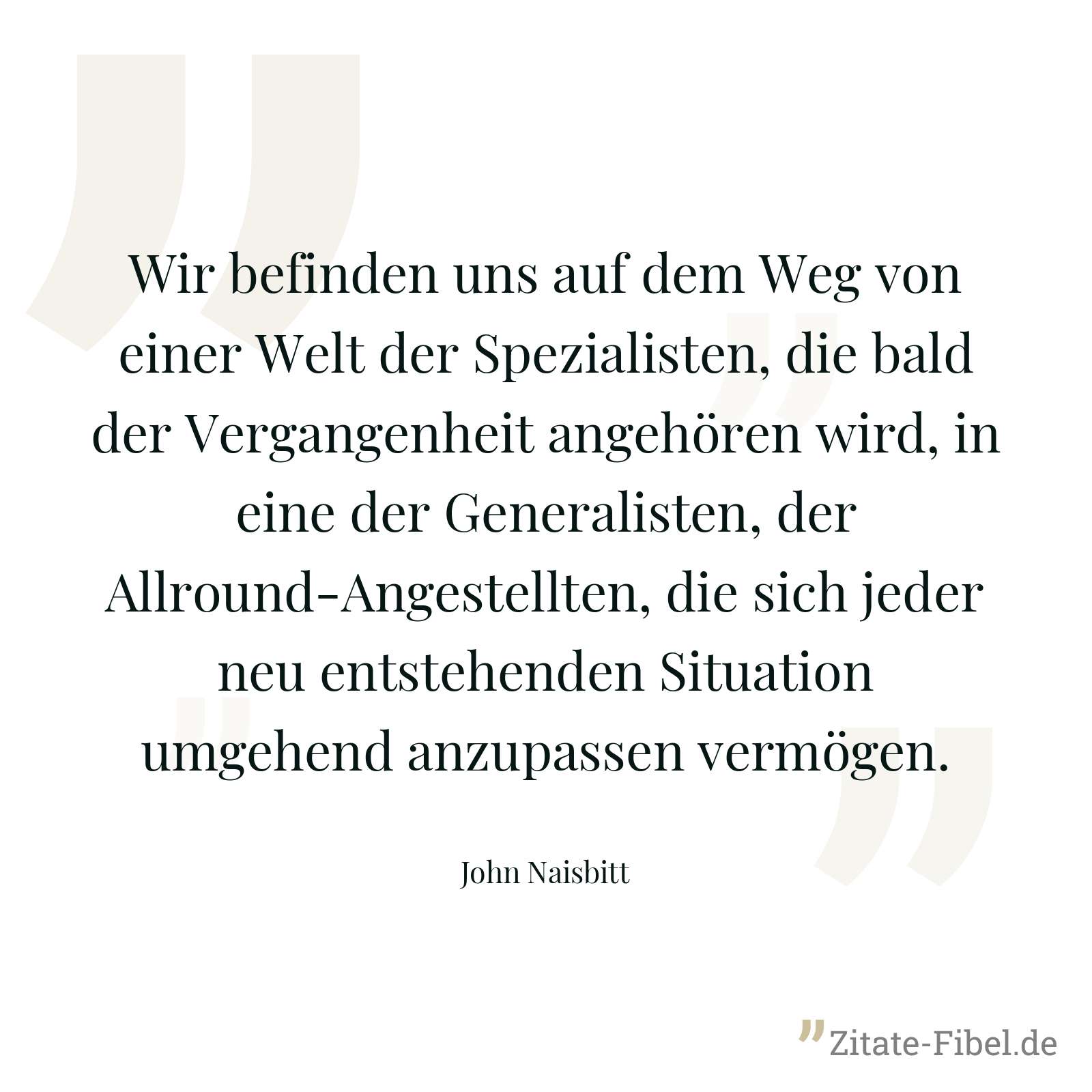 Wir befinden uns auf dem Weg von einer Welt der Spezialisten, die bald der Vergangenheit angehören wird, in eine der Generalisten, der Allround-Angestellten, die sich jeder neu entstehenden Situation umgehend anzupassen vermögen. - John Naisbitt