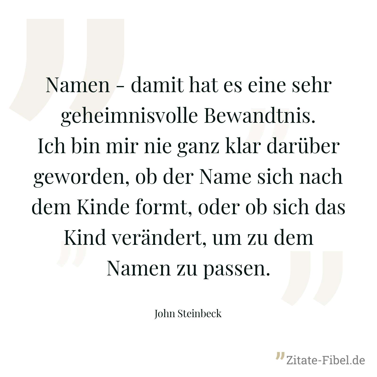 Namen - damit hat es eine sehr geheimnisvolle Bewandtnis. Ich bin mir nie ganz klar darüber geworden, ob der Name sich nach dem Kinde formt, oder ob sich das Kind verändert, um zu dem Namen zu passen. - John Steinbeck