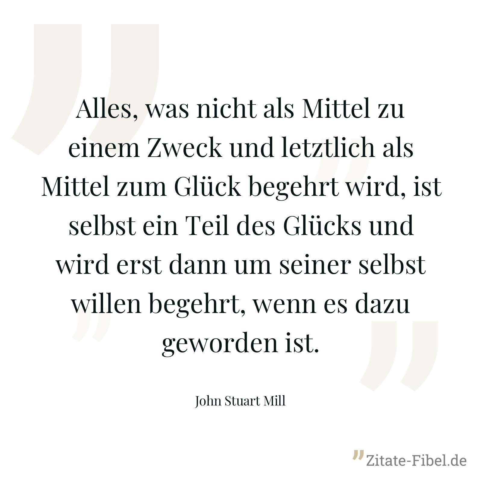 Alles, was nicht als Mittel zu einem Zweck und letztlich als Mittel zum Glück begehrt wird, ist selbst ein Teil des Glücks und wird erst dann um seiner selbst willen begehrt, wenn es dazu geworden ist. - John Stuart Mill