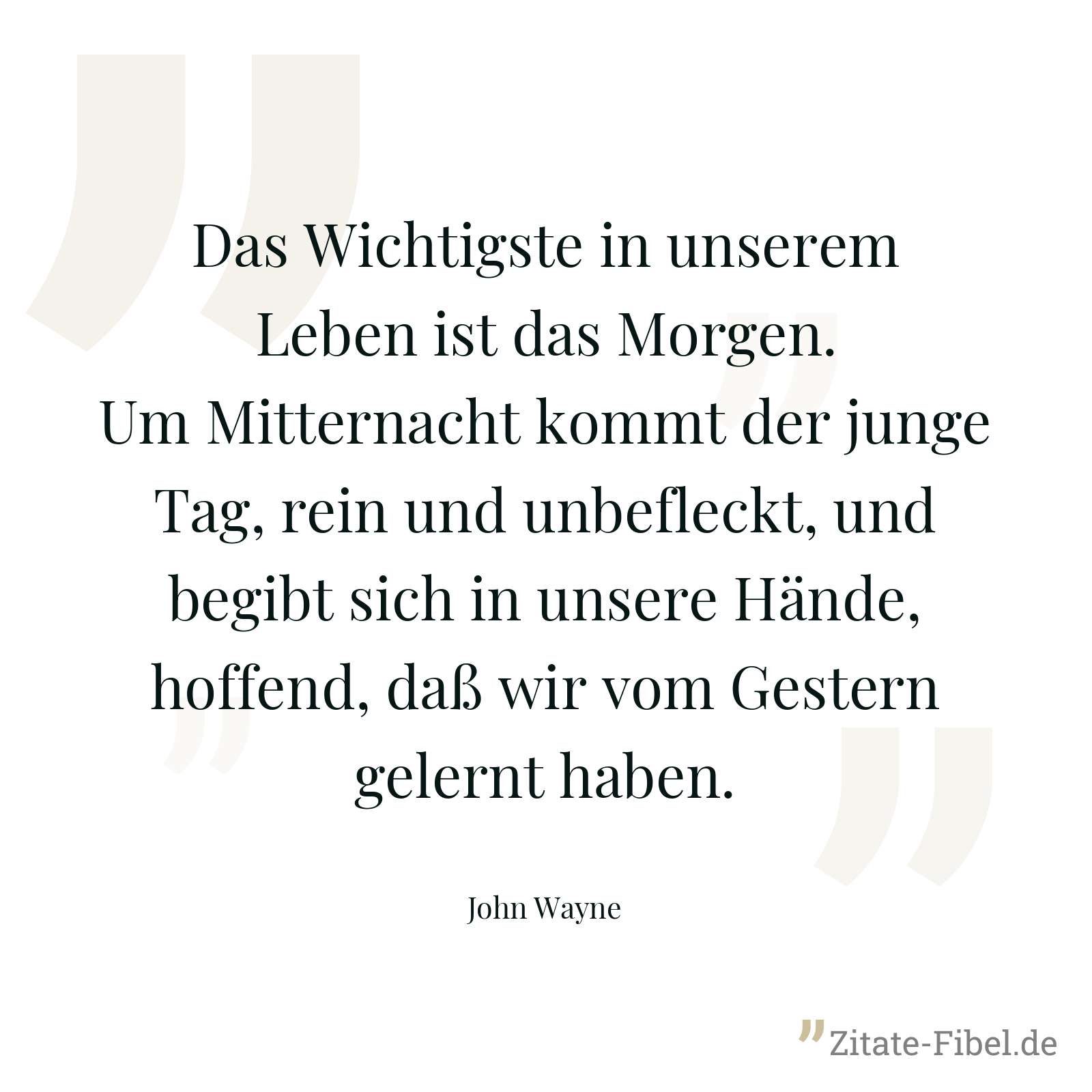 Das Wichtigste in unserem Leben ist das Morgen. Um Mitternacht kommt der junge Tag, rein und unbefleckt, und begibt sich in unsere Hände, hoffend, daß wir vom Gestern gelernt haben. - John Wayne