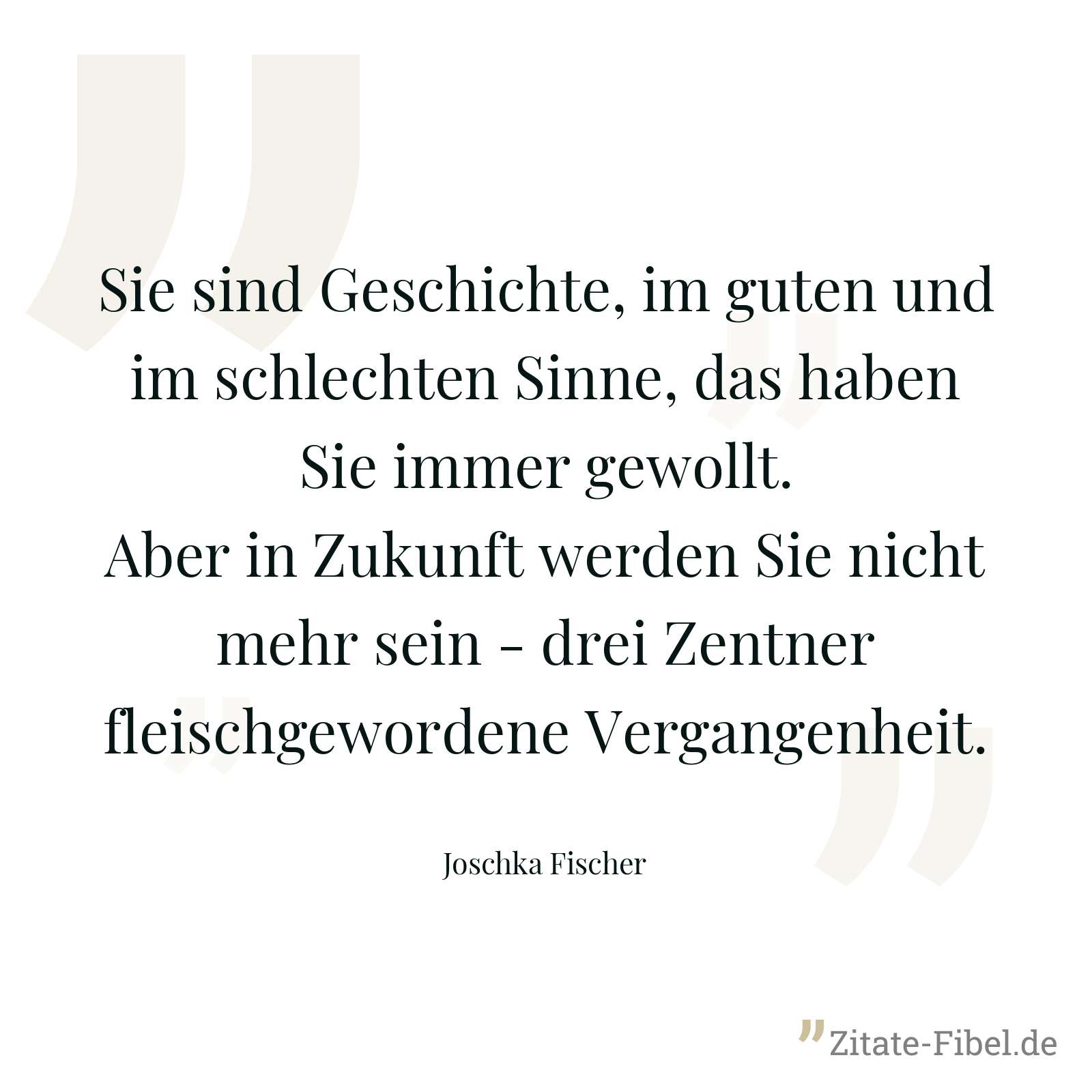 Sie sind Geschichte, im guten und im schlechten Sinne, das haben Sie immer gewollt. Aber in Zukunft werden Sie nicht mehr sein - drei Zentner fleischgewordene Vergangenheit. - Joschka Fischer