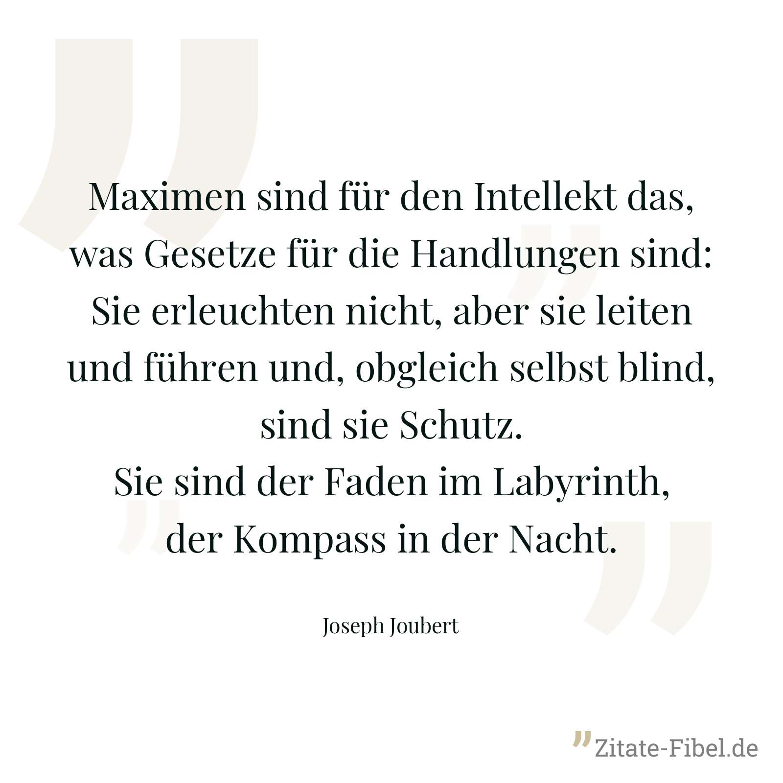 Maximen sind für den Intellekt das, was Gesetze für die Handlungen sind: Sie erleuchten nicht, aber sie leiten und führen und, obgleich selbst blind, sind sie Schutz. Sie sind der Faden im Labyrinth, der Kompass in der Nacht. - Joseph Joubert