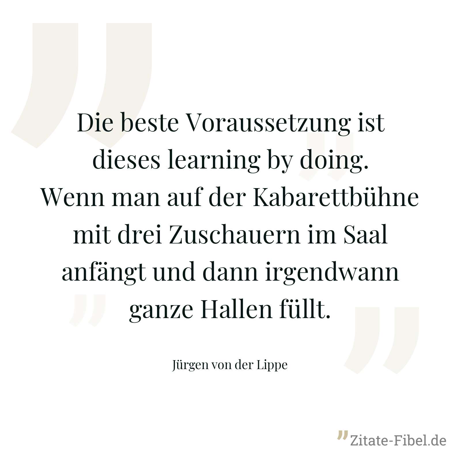 Die beste Voraussetzung ist dieses learning by doing. Wenn man auf der Kabarettbühne mit drei Zuschauern im Saal anfängt und dann irgendwann ganze Hallen füllt. - Jürgen von der Lippe
