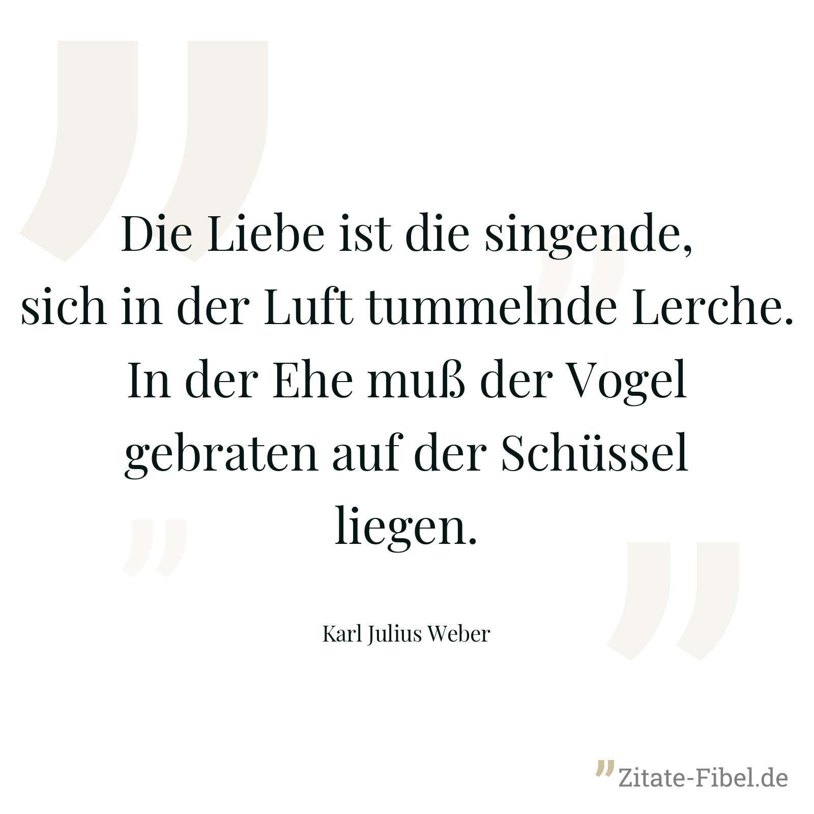 Die Liebe ist die singende, sich in der Luft tummelnde Lerche. In der Ehe muß der Vogel gebraten auf der Schüssel liegen. - Karl Julius Weber