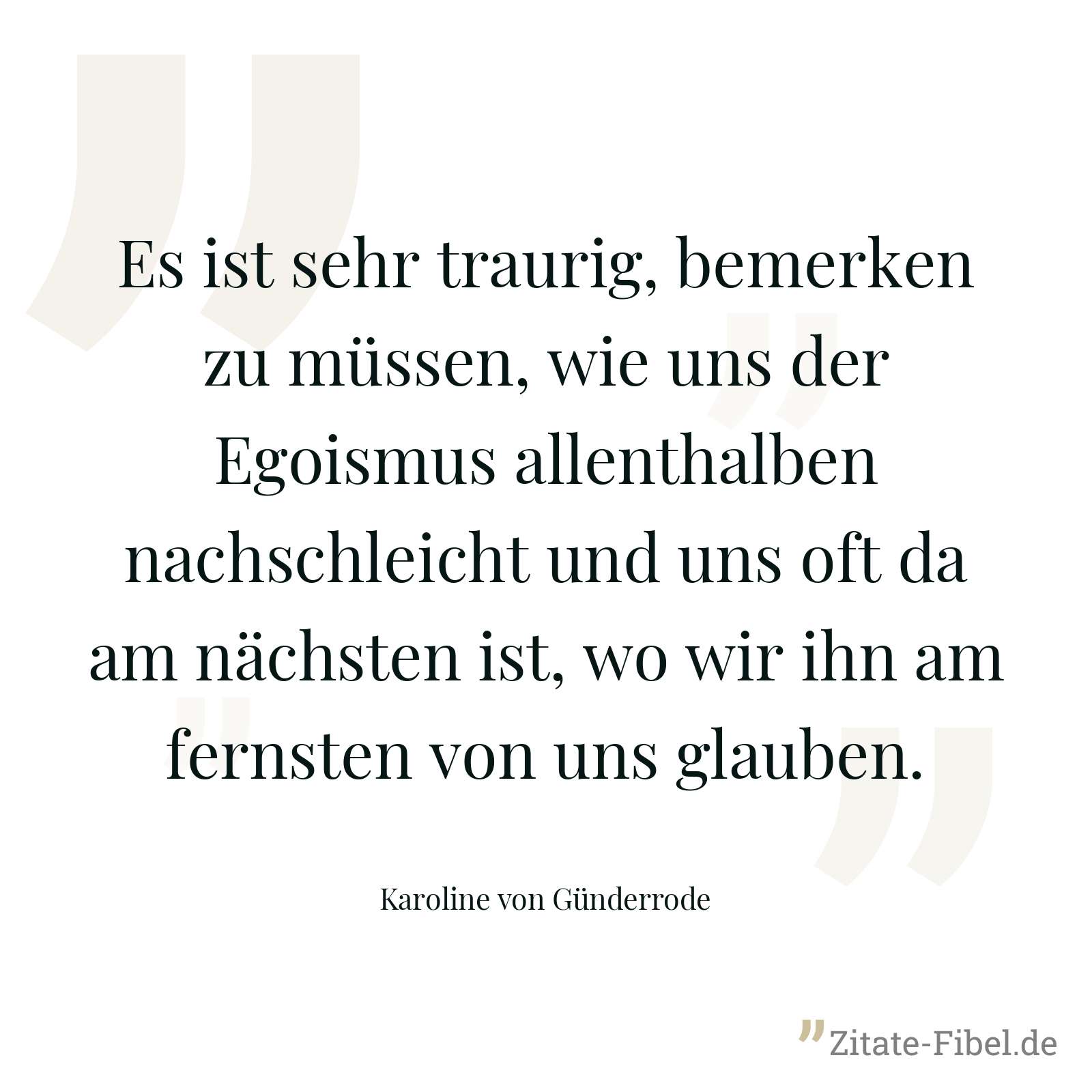 Es ist sehr traurig, bemerken zu müssen, wie uns der Egoismus allenthalben nachschleicht und uns oft da am nächsten ist, wo wir ihn am fernsten von uns glauben. - Karoline von Günderrode