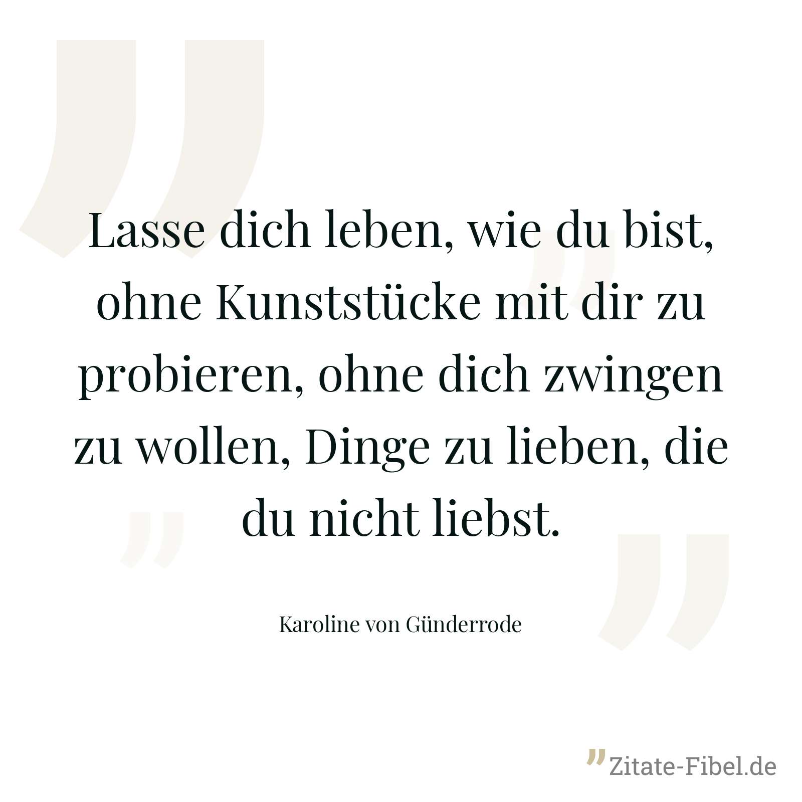 Lasse dich leben, wie du bist, ohne Kunststücke mit dir zu probieren, ohne dich zwingen zu wollen, Dinge zu lieben, die du nicht liebst. - Karoline von Günderrode