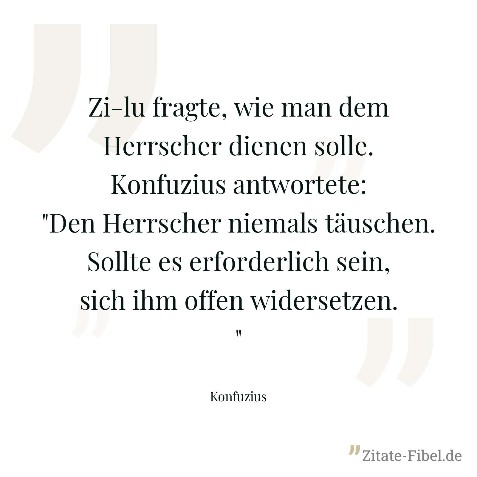 Zi-lu fragte, wie man dem Herrscher dienen solle. Konfuzius antwortete: "Den Herrscher niemals täuschen. Sollte es erforderlich sein, sich ihm offen widersetzen." - Konfuzius