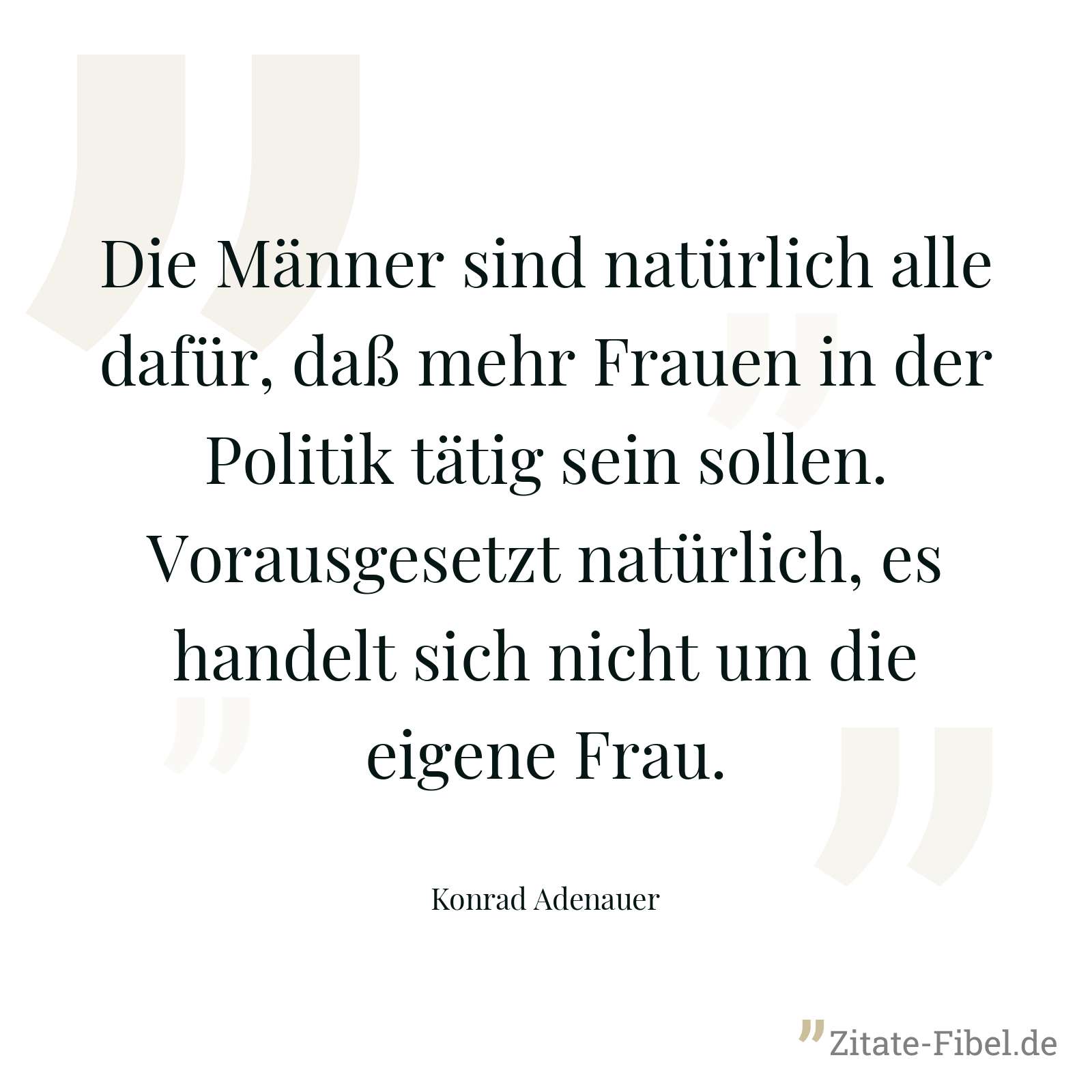 Die Männer sind natürlich alle dafür, daß mehr Frauen in der Politik tätig sein sollen. Vorausgesetzt natürlich, es handelt sich nicht um die eigene Frau. - Konrad Adenauer