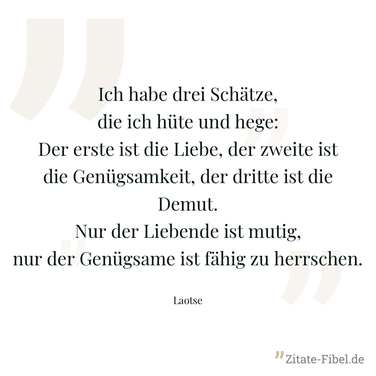 Ich habe drei Schätze, die ich hüte und hege: Der erste ist die Liebe, der zweite ist die Genügsamkeit, der dritte ist die Demut. Nur der Liebende ist mutig, nur der Genügsame ist fähig zu herrschen. - Laotse