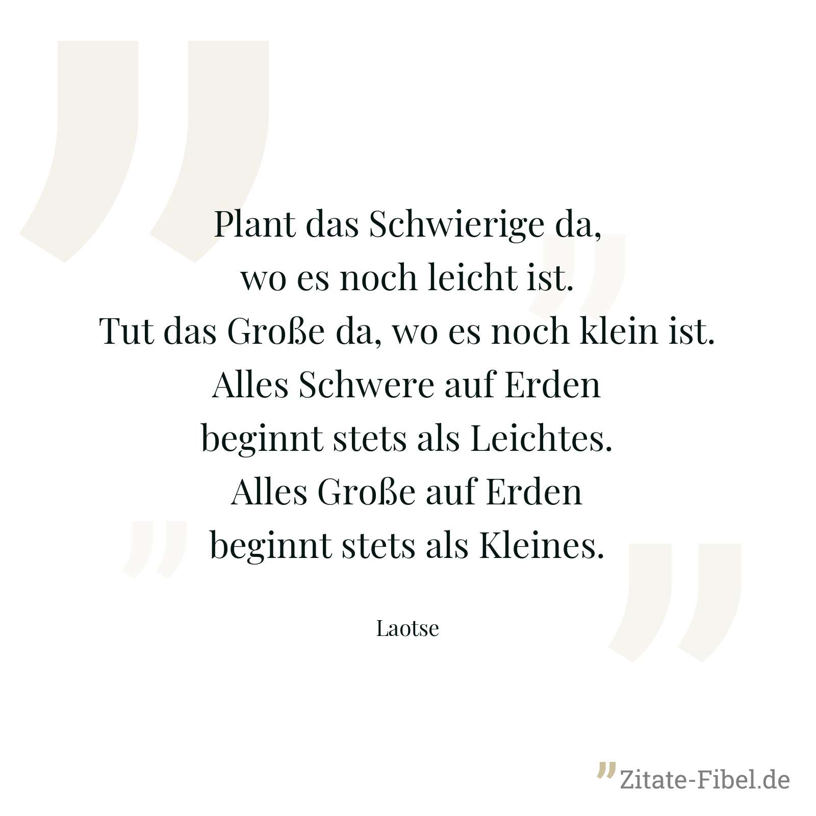 Plant das Schwierige da, wo es noch leicht ist. Tut das Große da, wo es noch klein ist. Alles Schwere auf Erden beginnt stets als Leichtes. Alles Große auf Erden beginnt stets als Kleines. - Laotse