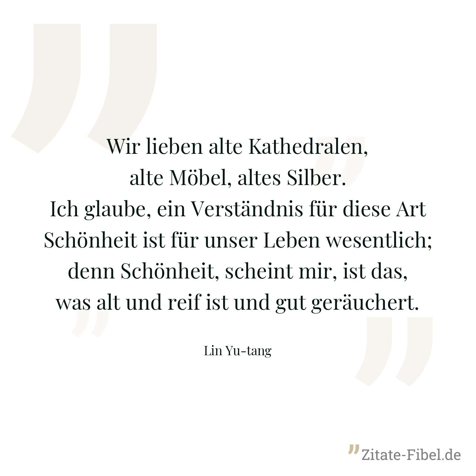 Wir lieben alte Kathedralen, alte Möbel, altes Silber. Ich glaube, ein Verständnis für diese Art Schönheit ist für unser Leben wesentlich; denn Schönheit, scheint mir, ist das, was alt und reif ist und gut geräuchert. - Lin Yu-tang