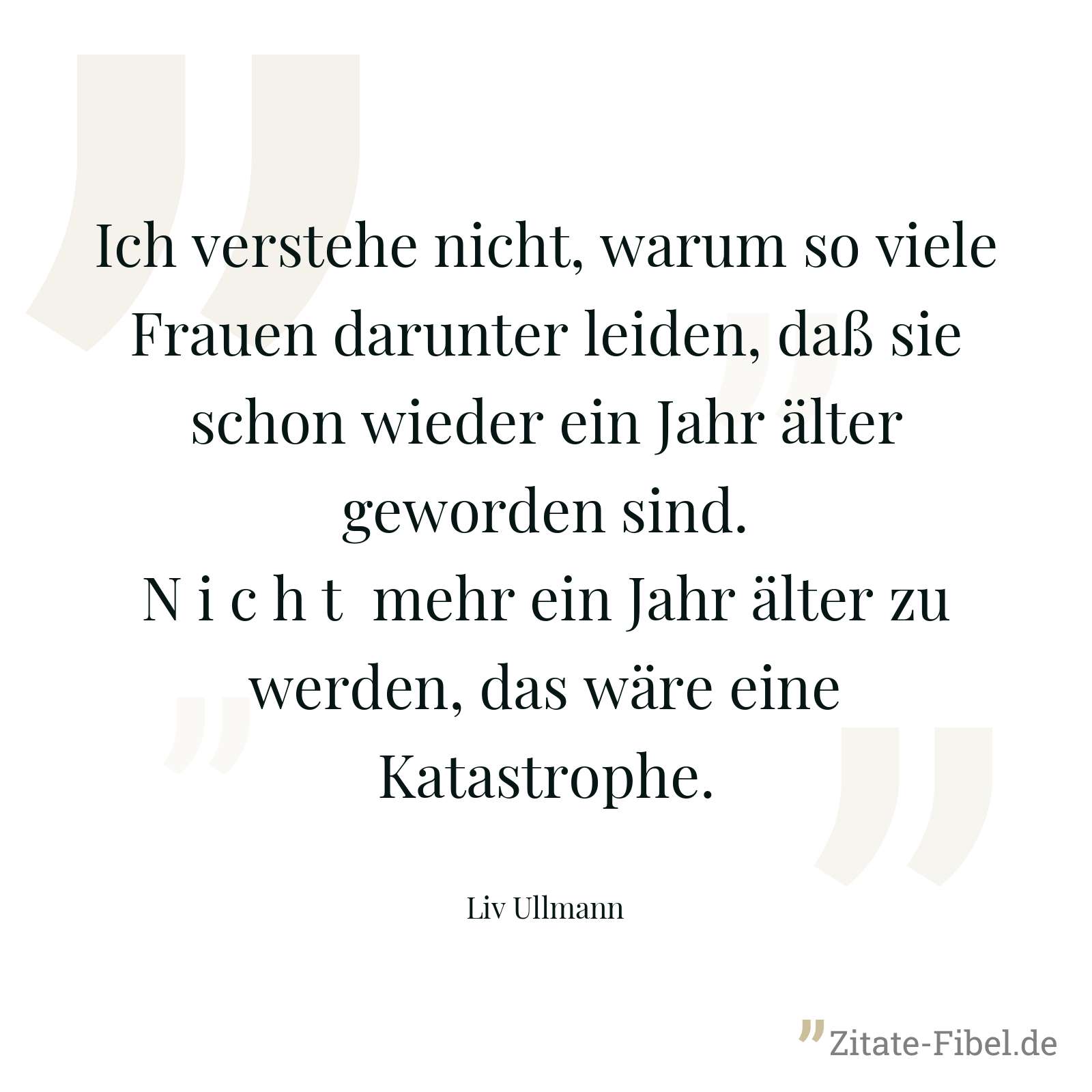 Ich verstehe nicht, warum so viele Frauen darunter leiden, daß sie schon wieder ein Jahr älter geworden sind. N i c h t mehr ein Jahr älter zu werden, das wäre eine Katastrophe. - Liv Ullmann