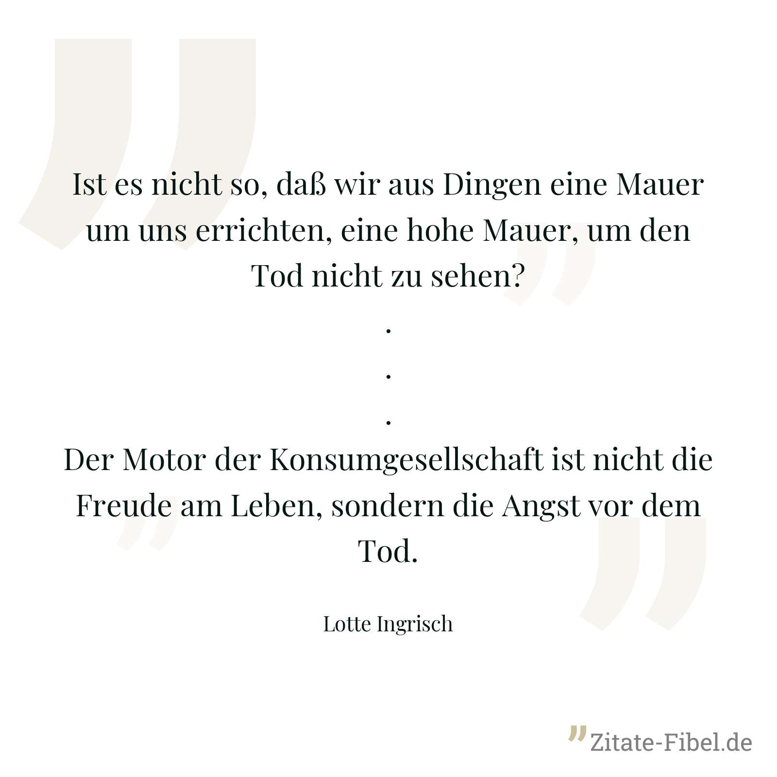Ist es nicht so, daß wir aus Dingen eine Mauer um uns errichten, eine hohe Mauer, um den Tod nicht zu sehen? ... Der Motor der Konsumgesellschaft ist nicht die Freude am Leben, sondern die Angst vor dem Tod. - Lotte Ingrisch