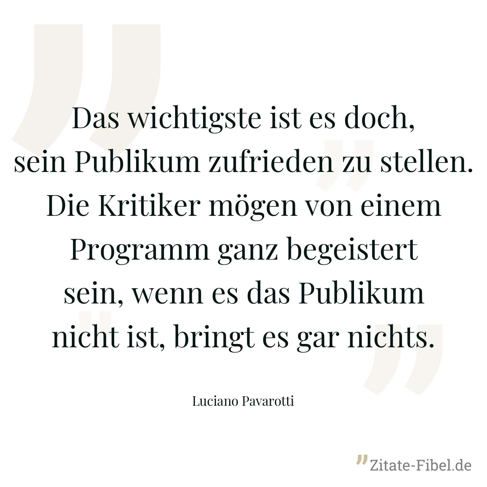 Das wichtigste ist es doch, sein Publikum zufrieden zu stellen. Die Kritiker mögen von einem Programm ganz begeistert sein, wenn es das Publikum nicht ist, bringt es gar nichts. - Luciano Pavarotti