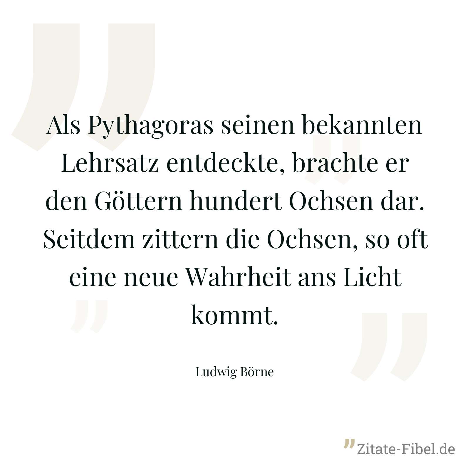 Als Pythagoras seinen bekannten Lehrsatz entdeckte, brachte er den Göttern hundert Ochsen dar. Seitdem zittern die Ochsen, so oft eine neue Wahrheit ans Licht kommt. - Ludwig Börne