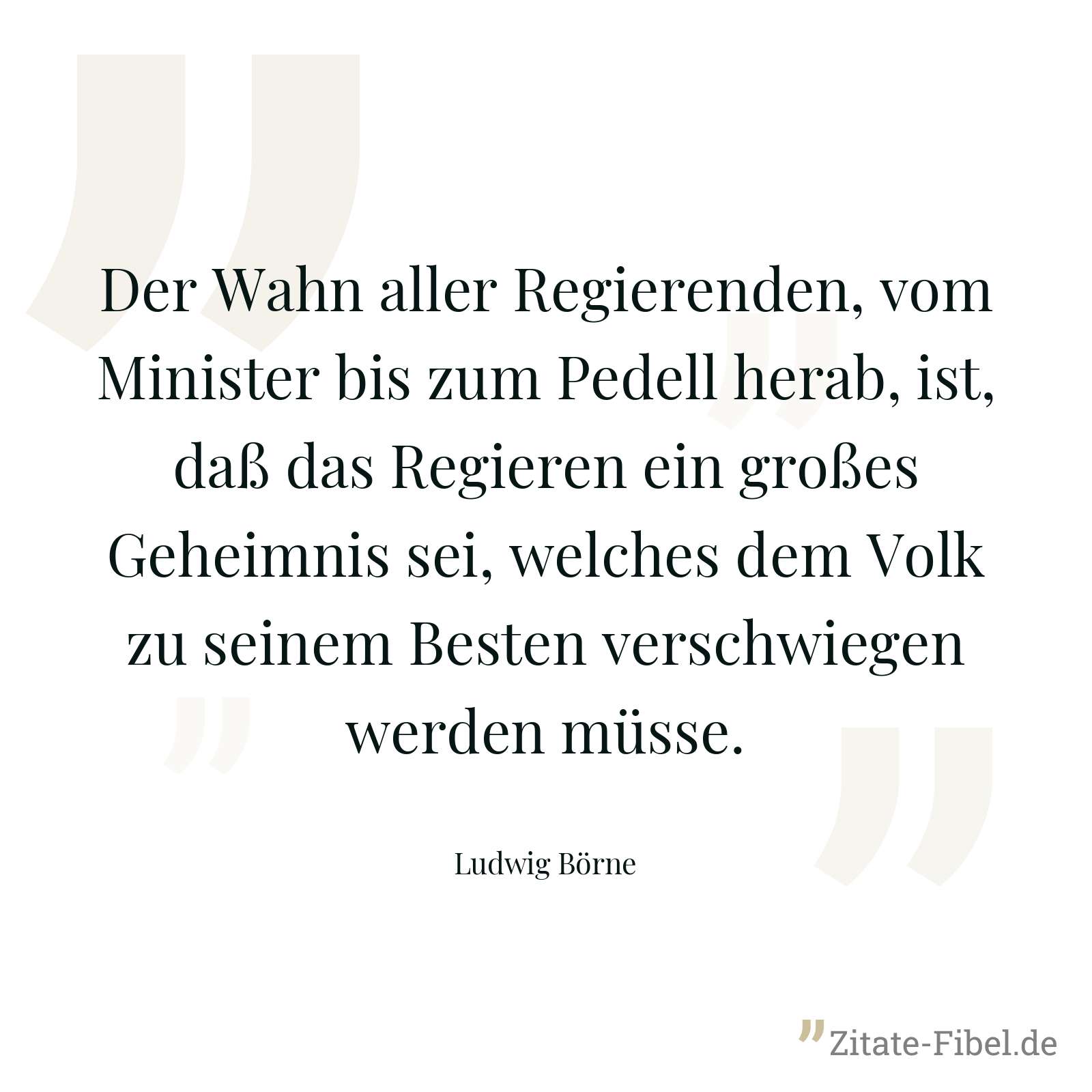 Der Wahn aller Regierenden, vom Minister bis zum Pedell herab, ist, daß das Regieren ein großes Geheimnis sei, welches dem Volk zu seinem Besten verschwiegen werden müsse. - Ludwig Börne