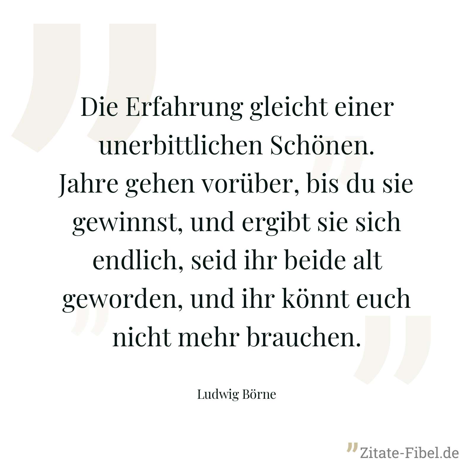Die Erfahrung gleicht einer unerbittlichen Schönen. Jahre gehen vorüber, bis du sie gewinnst, und ergibt sie sich endlich, seid ihr beide alt geworden, und ihr könnt euch nicht mehr brauchen. - Ludwig Börne