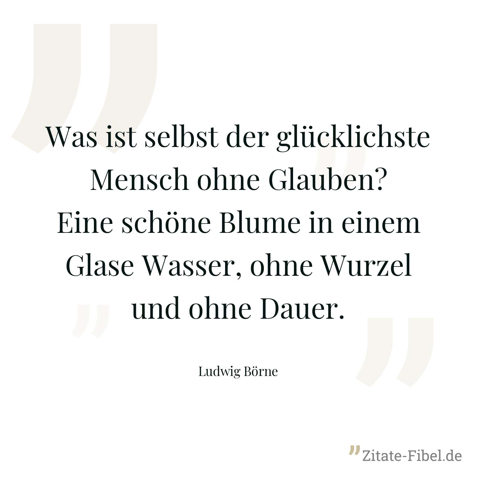 Was ist selbst der glücklichste Mensch ohne Glauben? Eine schöne Blume in einem Glase Wasser, ohne Wurzel und ohne Dauer. - Ludwig Börne