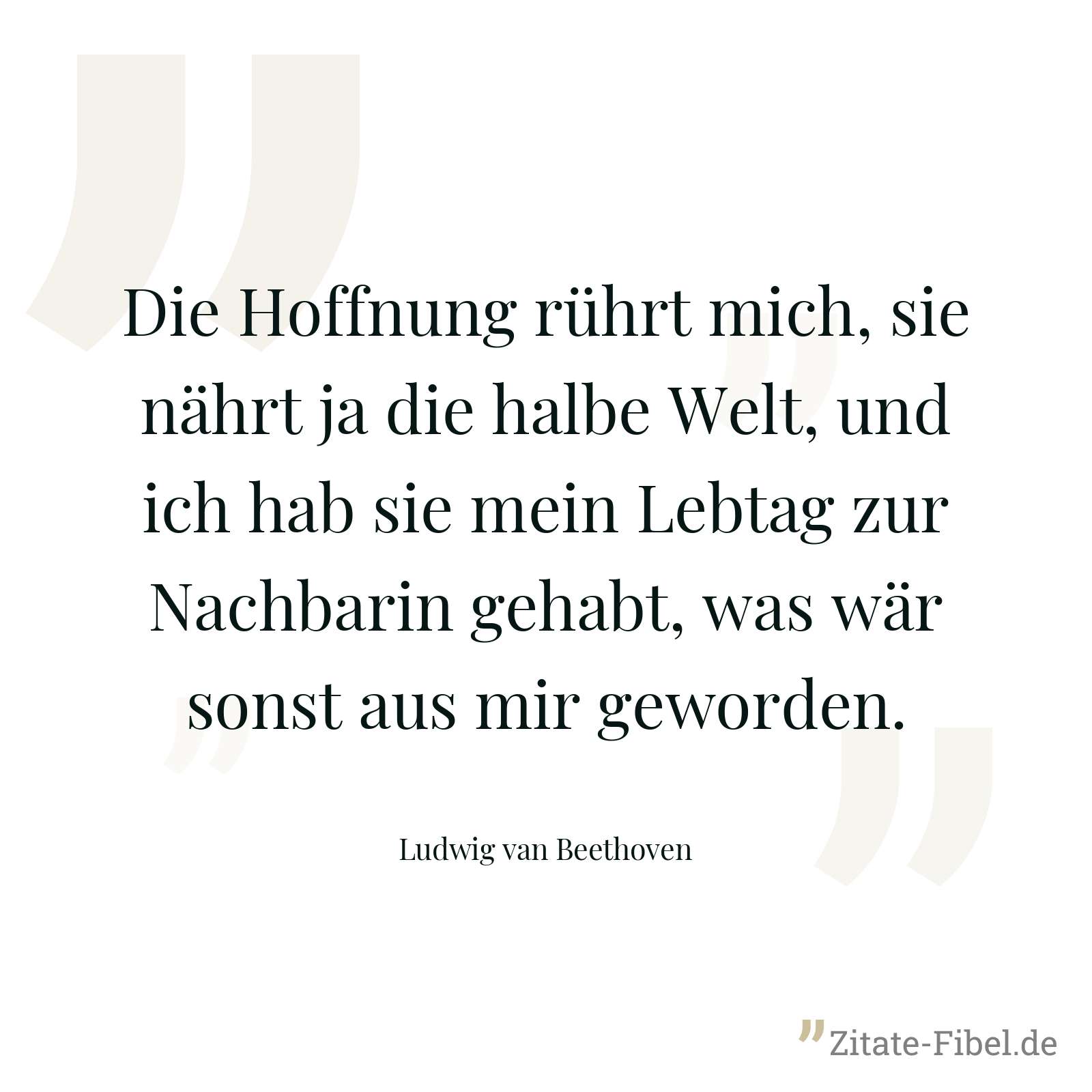 Die Hoffnung rührt mich, sie nährt ja die halbe Welt, und ich hab sie mein Lebtag zur Nachbarin gehabt, was wär sonst aus mir geworden. - Ludwig van Beethoven
