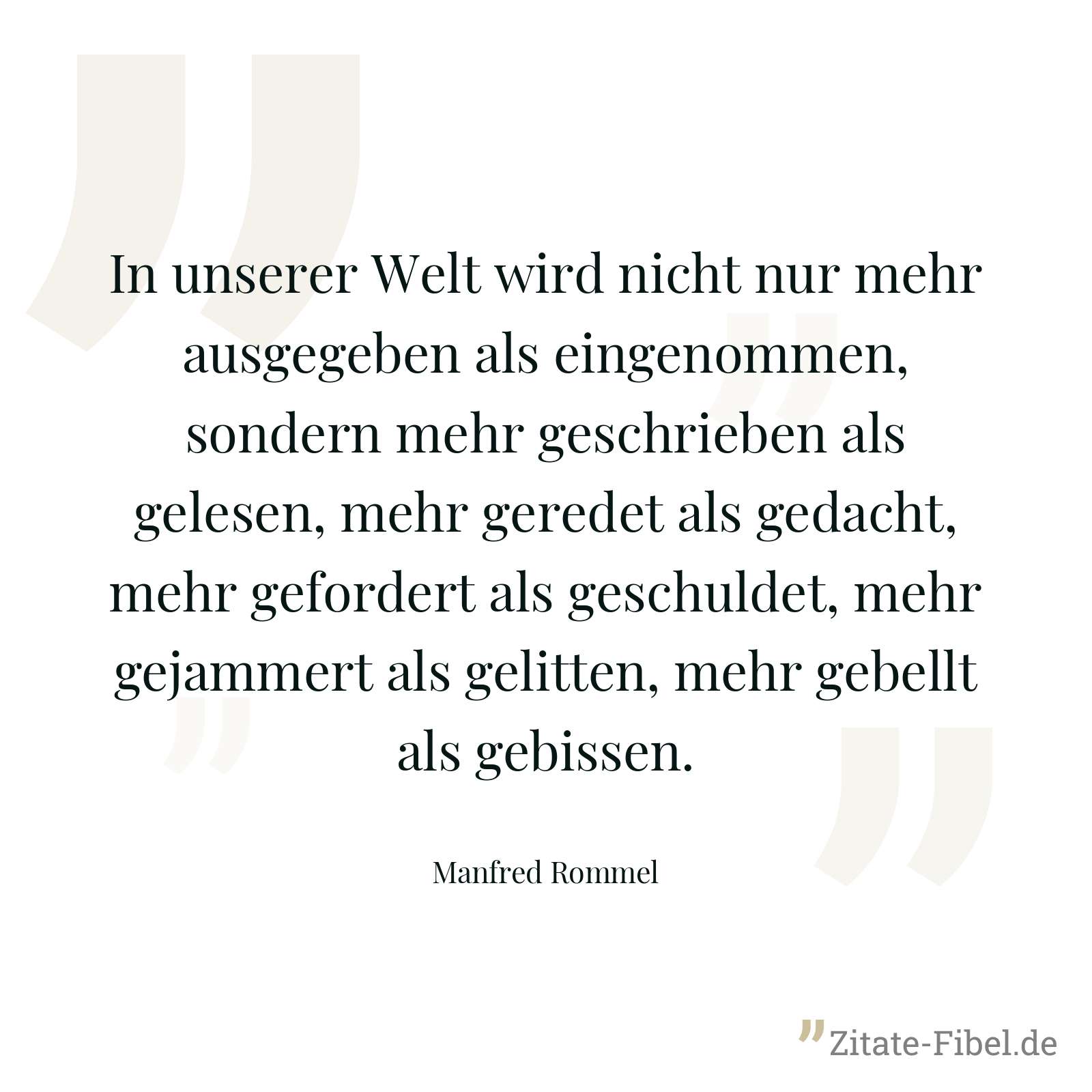 In unserer Welt wird nicht nur mehr ausgegeben als eingenommen, sondern mehr geschrieben als gelesen, mehr geredet als gedacht, mehr gefordert als geschuldet, mehr gejammert als gelitten, mehr gebellt als gebissen. - Manfred Rommel