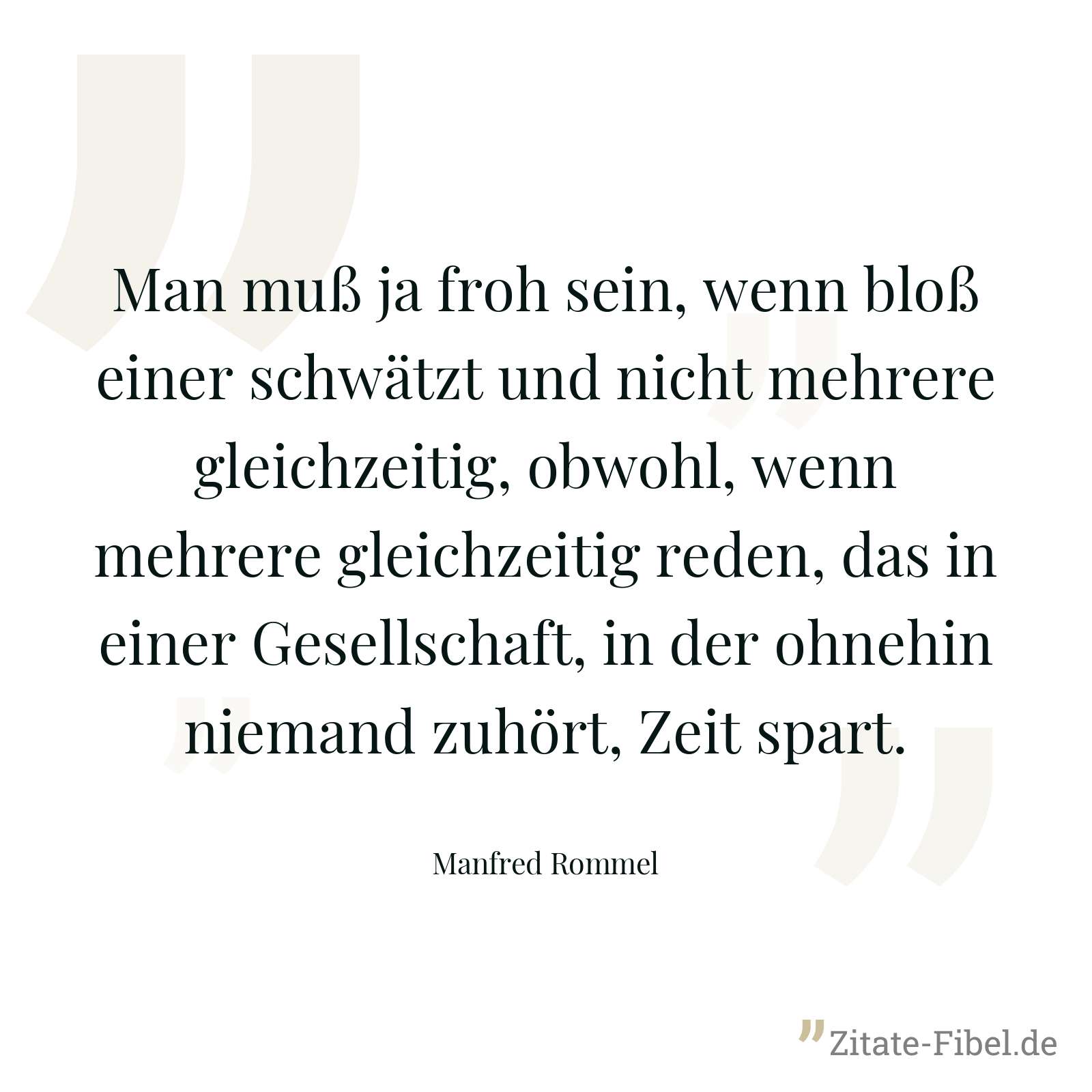 Man muß ja froh sein, wenn bloß einer schwätzt und nicht mehrere gleichzeitig, obwohl, wenn mehrere gleichzeitig reden, das in einer Gesellschaft, in der ohnehin niemand zuhört, Zeit spart. - Manfred Rommel