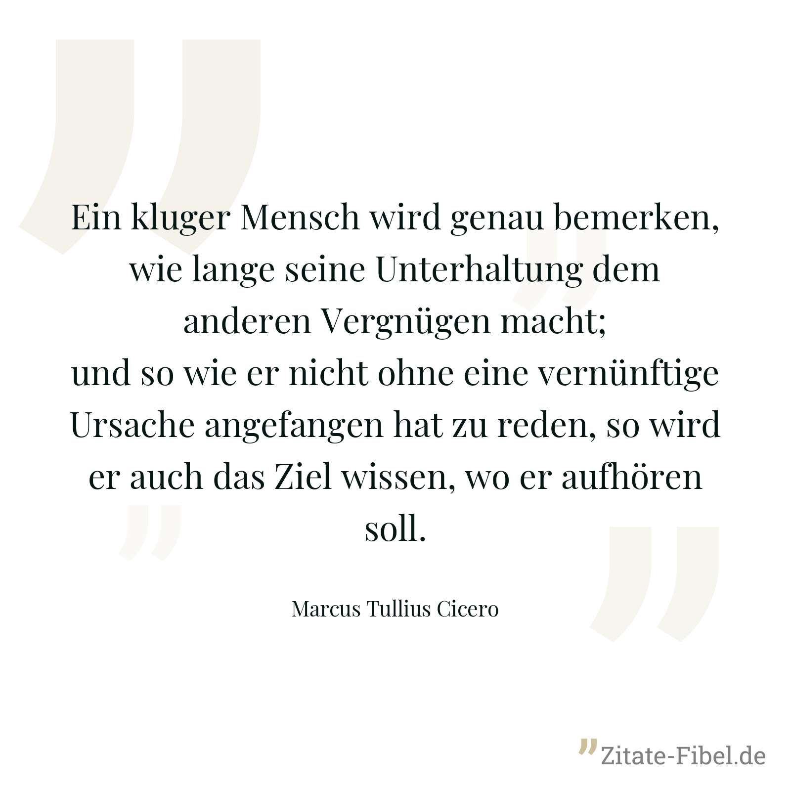 Ein kluger Mensch wird genau bemerken, wie lange seine Unterhaltung dem anderen Vergnügen macht; und so wie er nicht ohne eine vernünftige Ursache angefangen hat zu reden, so wird er auch das Ziel wissen, wo er aufhören soll. - Marcus Tullius Cicero