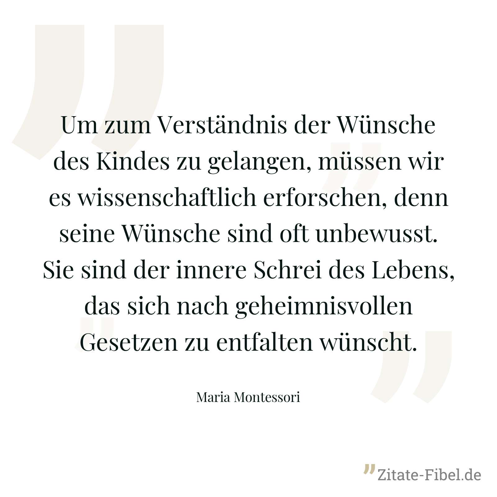 Um zum Verständnis der Wünsche des Kindes zu gelangen, müssen wir es wissenschaftlich erforschen, denn seine Wünsche sind oft unbewusst. Sie sind der innere Schrei des Lebens, das sich nach geheimnisvollen Gesetzen zu entfalten wünscht. - Maria Montessori