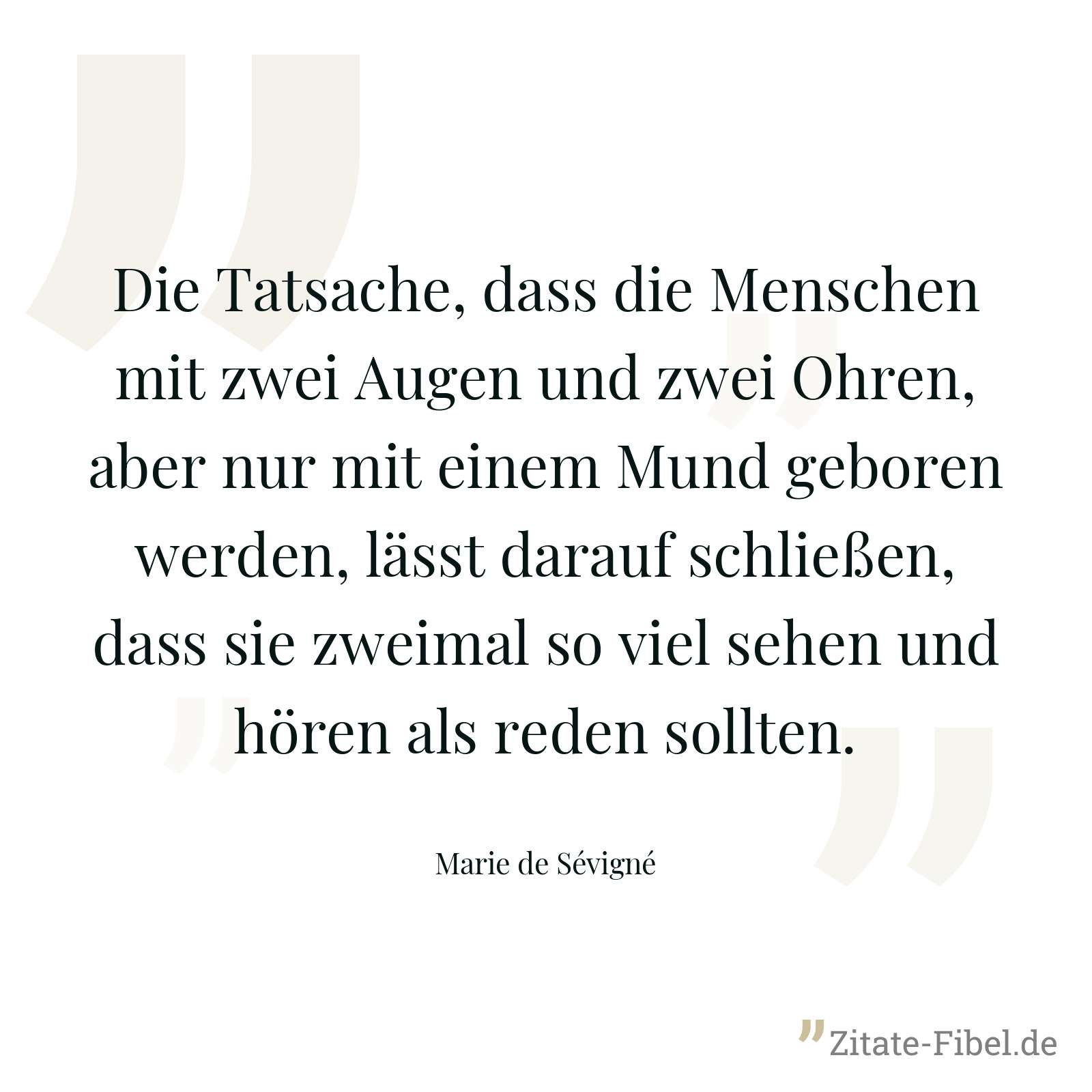 Die Tatsache, dass die Menschen mit zwei Augen und zwei Ohren, aber nur mit einem Mund geboren werden, lässt darauf schließen, dass sie zweimal so viel sehen und hören als reden sollten. - Marie de Sévigné