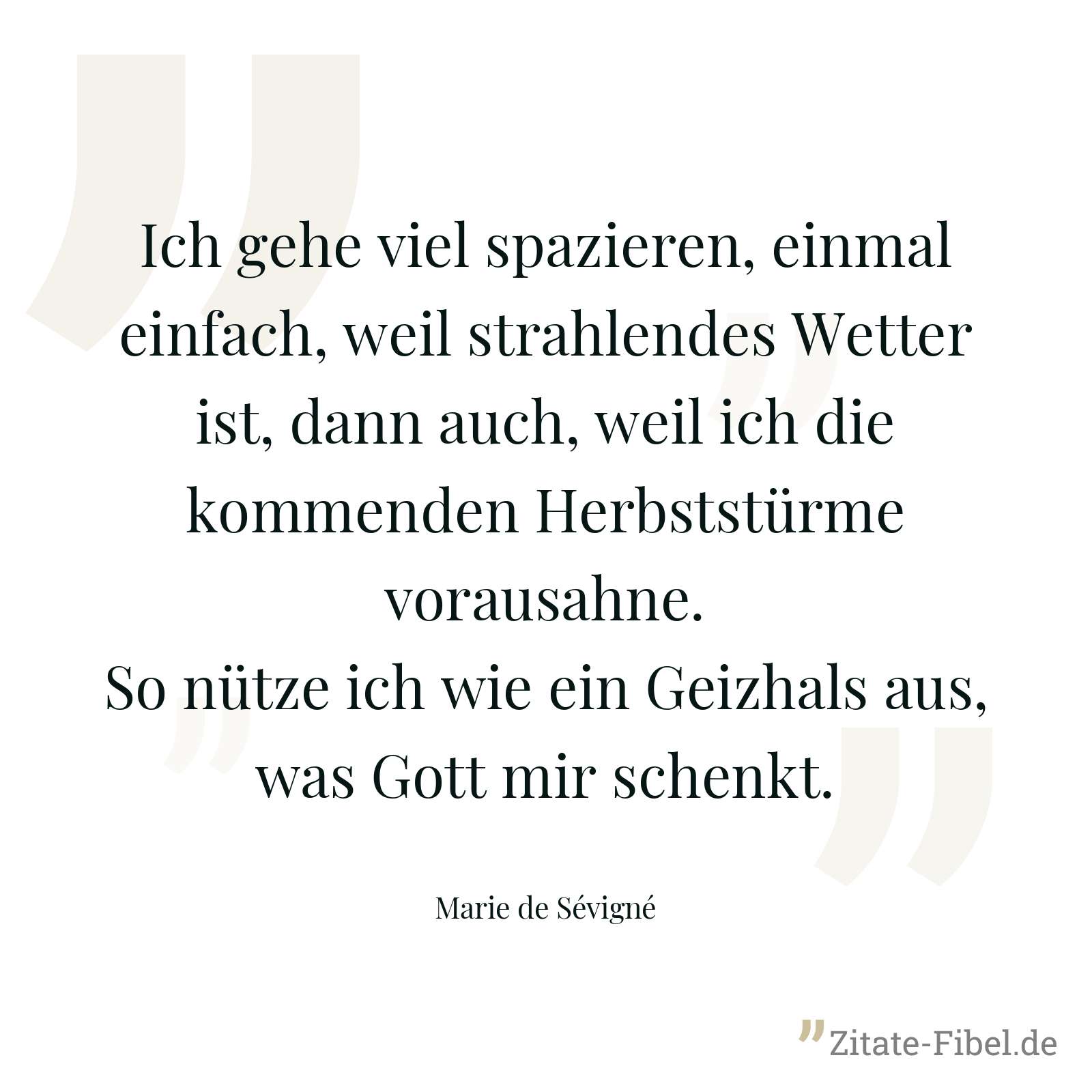Ich gehe viel spazieren, einmal einfach, weil strahlendes Wetter ist, dann auch, weil ich die kommenden Herbststürme vorausahne. So nütze ich wie ein Geizhals aus, was Gott mir schenkt. - Marie de Sévigné