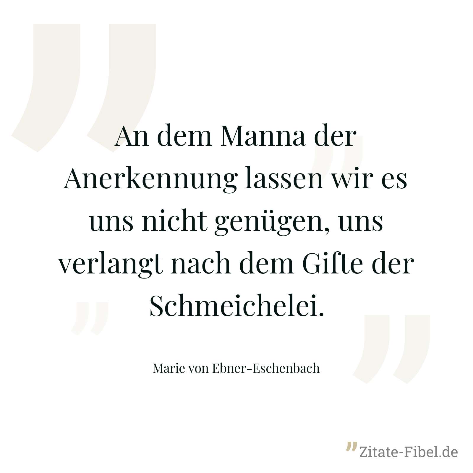An dem Manna der Anerkennung lassen wir es uns nicht genügen, uns verlangt nach dem Gifte der Schmeichelei. - Marie von Ebner-Eschenbach
