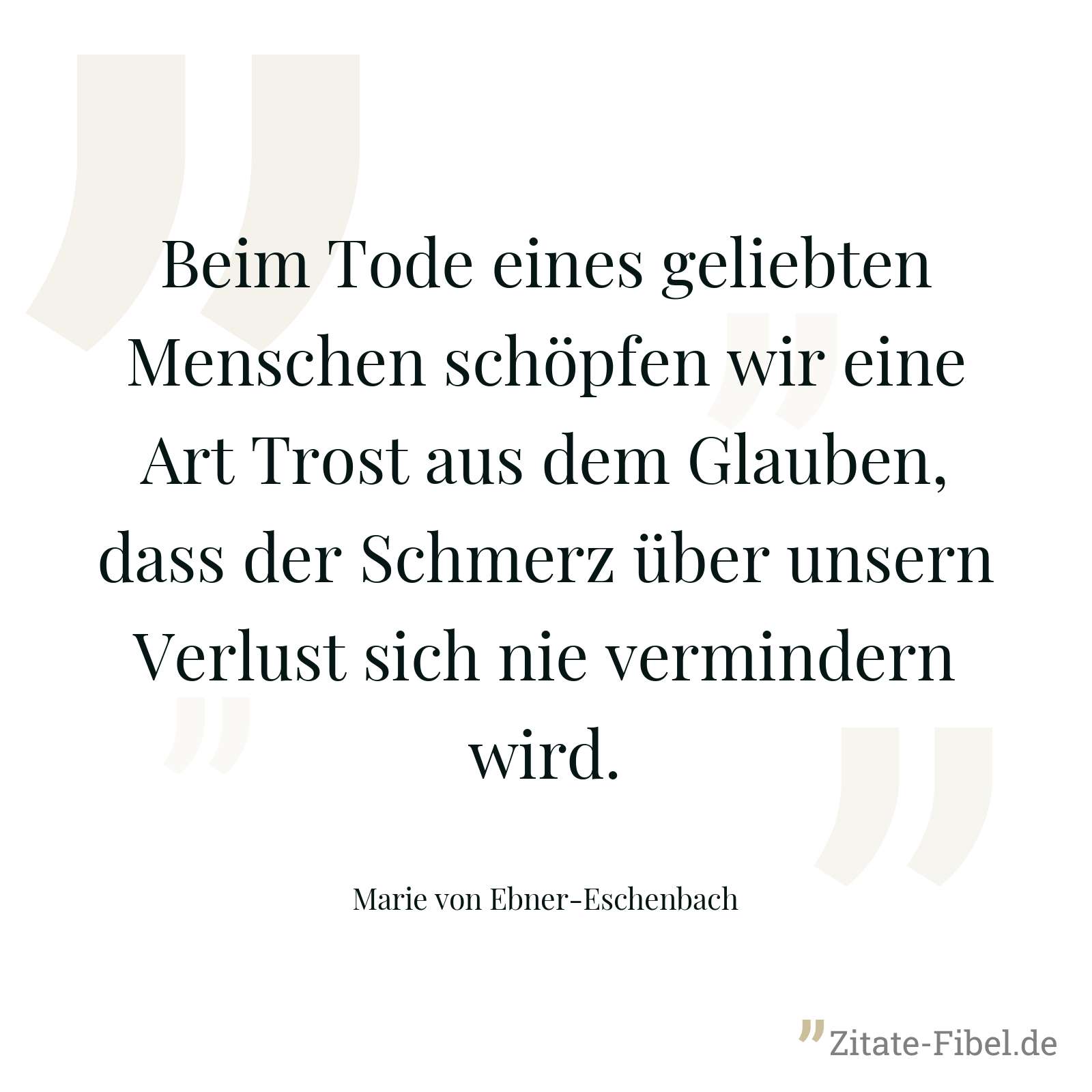 Beim Tode eines geliebten Menschen schöpfen wir eine Art Trost aus dem Glauben, dass der Schmerz über unsern Verlust sich nie vermindern wird. - Marie von Ebner-Eschenbach